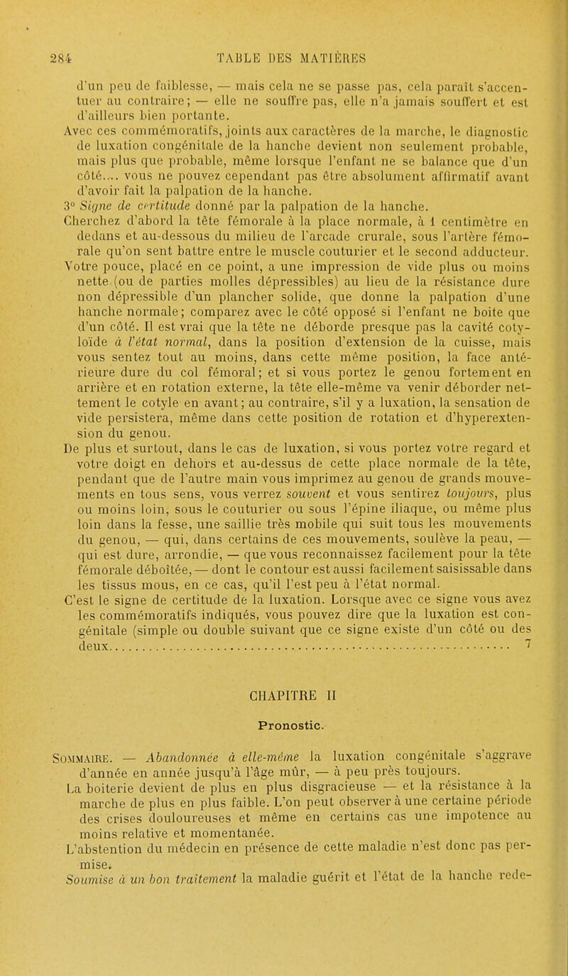 d'un peu de faiblesse, — mais cela ne se passe pas, cela paraît s'accen- tuer au contraire; — elle ne soulTre pas, elle n'a jamais soufTert et est d'ailleurs bien portante. Avec ces comraémoratifs, joints aux caractères de la marche, le diagnostic de luxation congénitale de la hanche devient non seulement probable, mais plus que probable, même lorsque l'enfant ne se balance que d'un côté.... vous ne pouvez cependant pas être absolument affirmatif avant d'avoir fait la palpation de la hanche. 3° Signe de crlitude donné par la palpation de la hanche. Cherchez d'abord la tête fémorale à la place normale, à 1 centimètre en dedans et au-dessous du milieu de l'arcade crurale, sous l'artère fémo- rale qu'on sent battre entre le muscle couturier et le second adducteur. Votre pouce, placé en ce point, a une impression de vide plus ou moins nette (ou de parties molles dépressibles) au lieu de la résistance dure non dépressible d'un plancher solide, que donne la palpation d'une hanche normale; comparez avec le côté opposé si l'enfant ne boite que d'un côté. Il est vrai que la tête ne déborde presque pas la cavité coty- loïde à Vétat normal^ dans la position d'extension de la cuisse, mais vous sentez tout au moins, dans cette môme position, la face anté- rieure dure du col fémoral; et si vous portez le genou fortement en arrière et en rotation externe, la tête elle-même va venir déborder net- tement le cotyle en avant; au contraire, s'il y a luxation, la sensation de vide persistera, même dans cette position de rotation et d'hyperexten- sion du genou. De plus et surtout, dans le cas de luxation, si vous portez votre regard et votre doigt en dehors et au-dessus de cette place normale de la tête, pendant que de l'autre main vous imprimez au genou de grands mouve- ments en tous sens, vous verrez souvent et vous sentirez toujours, plus ou moins loin, sous le couturier ou sous l'épine iliaque, ou même plus loin dans la fesse, une saillie très mobile qui suit tous les mouvements du genou, — qui, dans certains de ces mouvements, soulève la peau, — qui est dure, arrondie, — que vous reconnaissez facilement pour la tête fémorale déboîtée, — dont le contour est aussi facilement saisissable dans les tissus mous, en ce cas, qu'il l'est peu à l'état normal. C'est le signe de certitude de la luxation. Lorsque avec ce signe vous avez les commémoratifs indiqués, vous pouvez dire que la luxation est con- génitale (simple ou double suivant que ce signe existe d'un côté ou des deux CHAPITRE II Pronostic. Sommaire. — Abandonnée à elle-même la luxation congénitale s'aggrave d'année en année jusqu'à l'âge mûr, — à peu près toujours. La boiterie devient de plus en plus disgracieuse — et la résistance à la marche de plus en plus faible. L'on peut observer à une certaine période des crises douloureuses et même en certains cas une impotence au moins relative et momentanée. L'abstention du médecin en présence de cette maladie n'est donc pas per- mise. Soumise à un bon traitement la maladie guérit et l'état de la hanche rede-