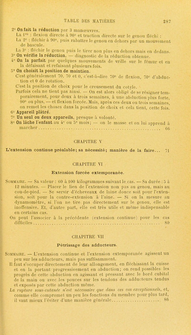 2 On fait la réduction pur 3 manœuvres. La l' : flexion directe à 90» et traction directe sur le genou fléchi : La 2« : fléchir à 90, puis rabattre le genou en dehors par un mouvement de bascule. : La 3'' : fli'-fliir le genou puis le tirer non plus en dehors mais en dedans. 3 On vérifie la réduction, — diagnostic de la réduction obtenue. 4 On la parfait par quelques mouvements de vrille sur le fémur et en la défaisant et refaisant plusieurs fois. i)° On choisit la position de maintien. C'est généralement 70, 70 et 0, c'est-à-dire 70° de flexion, 70'^ d'abduc- tion et 0 de rotation. C'est la position de choix pour le creusement du cotyle. > Parfois cela ne tient pas ainsi. — On est alors obligé de se résigner tem- porairement, pour deux à trois semaines, à une abduction plus forte, 90» ou plus, — et flexion forcée. Mais, après ces deux ou trois semaines', on remet les choses dans la position de choix et cela tient, cette fois. 6° Appareil plâtré. 7° Un seul ou deux appareils, presque à volonté. 8 On lâche l'enfant au 4 ou 5'= mois; — on le masse et on lui apprend à marcher CHAPITRE V L'extension continue préalable ; sa nécessité; manière de la faire... 71 CHAPITRE VI Extension forcée extemporanée. Sommaire. — Sa valeur : 60 à 100 kilogrammes suivant le.cas. — Sa durée : 5 à 12 minutes. — Placer le lien de l'extension non pas au genou, mais au cou-de-pied. — Se servir d'écheveaux de laine douce soit pour l'exten- sion, soit pour la contre-extension à l'aine. — Si on la mesure au dynamomètre, si l'on ne tire pas directement sur le genou, elle est inofTensive. Et, d'autre part, elle est très utile et même indispensable en certains cas. On peut l'associer à la précédente (extension continue) pour les cas difficiles 80 CHAPITRE VII Pétrissage des adducteurs. So.\iMAiRE. — L'extension continue et l'extension extemporanée agissent un peu sur les adducteurs, mais pas suffisamment. Il faut s'occuper directement de leur allongement, en fléchissant la cuisse et en la portant progressivement en abduction; on rend possibles les progrès de cette abduction en agissant et pressant avec le bord cubital de la main ou avec les pouces sur les tendons des adducteurs tendus et exposés par cette abduction même. La rupture sous-cutanée n'est nécessaire que dans ces cas exceptionnels, et, comme elle compromet un peu les fonctions du membre pour plus tard, il vaut mieux l'éviter d'une m;inière générale 86