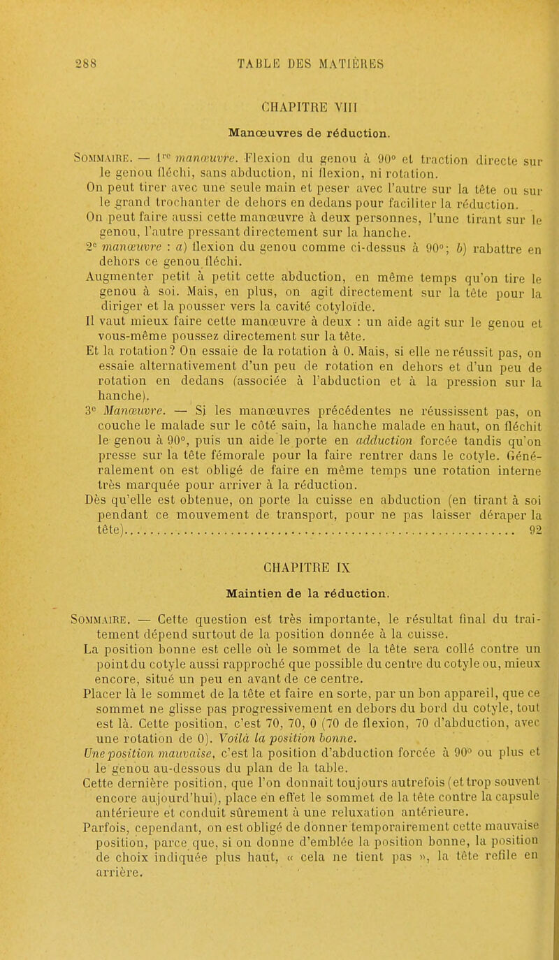 CHAPITRE Vin Manœuvres de réduction. Sommaire. — i'' manœuvre. Flexion du genou à 90° et traction directe sur le genou fléchi, sans abduction, ni flexion, ni rotation. On peut tirer avec une seule main et peser avec l'autre sur la tête ou sur le £;rand trorhanter de dehors en dedans pour faciliter la réduction. On peut faire aussi cette manœuvre à deux personnes, l'une tirant sur le genou, l'autre pressant directement sur la hanche. 2° manœuvre : a) flexion du genou comme ci-dessus à 90; b) rabattre en dehors ce genou fléchi. Augmenter petit à petit cette abduction, en même temps qu'on tire le genou à soi. Mais, en plus, on agit directement sur la tête pour la diriger et la pousser vers la cavité cotyloïde. Il vaut mieux faire cette manœuvre à deux : un aide agit sur le genou et vous-même poussez directement sur la tête. Et la rotation? On essaie de la rotation à 0. Mais, si elle ne réussit pas, on essaie alternativement d'un peu de rotation en dehors et d'un peu de rotation en dedans (associée à l'abduction et à la pression sur la hanche). 3 Manœuvre. — Si les manœuvres précédentes ne réussissent pas, on couche le malade sur le côté sain, la hanche malade en haut, on fléchit le genou à 90°, puis un aide le porte en adduction forcée tandis qu'on presse sur la tête fémorale pour la faire rentrer dans le cotyle. Géné- ralement on est obligé de faire en même temps une rotation interne très marquée pour arriver à la réduction. Dès qu'elle est obtenue, on porte la cuisse en abduction (en tirant à soi pendant ce mouvement de transport, pour ne pas laisser déraper la tête) 92 CHAPITRE IX Maintien de la réduction. Sommaire. — Cette question est très importante, le résultat final du trai- tement dépend surtout de la position donnée à la cuisse. La position bonne est celle oîi le sommet de la tête sera collé contre un point du cotyle aussi rapproché que possible du centre du cotyle ou, mieux encore, situé un peu en avant de ce centre. Placer là le sommet de la tête et faire en sorte, par un bon appareil, que ce sommet ne glisse pas progressivement en dehors du bord du cotyle, tout est là. Cette position, c'est 70, 70, 0 (70 de flexion, 70 d'abduction, avec une rotation de 0). Voilà la position bonne. Une position mauvaise, c'est la position d'abduction forcée à 90° ou plus et le genou au-dessous du plan de la table. Cette dernière position, que l'on donnait toujours autrefois (et trop souvent encore aujourd'hui), place en effet le sommet de la tète contre la capsule antérieure et conduit sûrement à une reluxation antérieure. Parfois, cependant, on est obligé de donner temporairement cette mauvaise position, parce que, si on donne d'emblée la position bonne, la position de choix indiquée plus haut, « cela ne tient pas », la tête refile en arrièi'e.