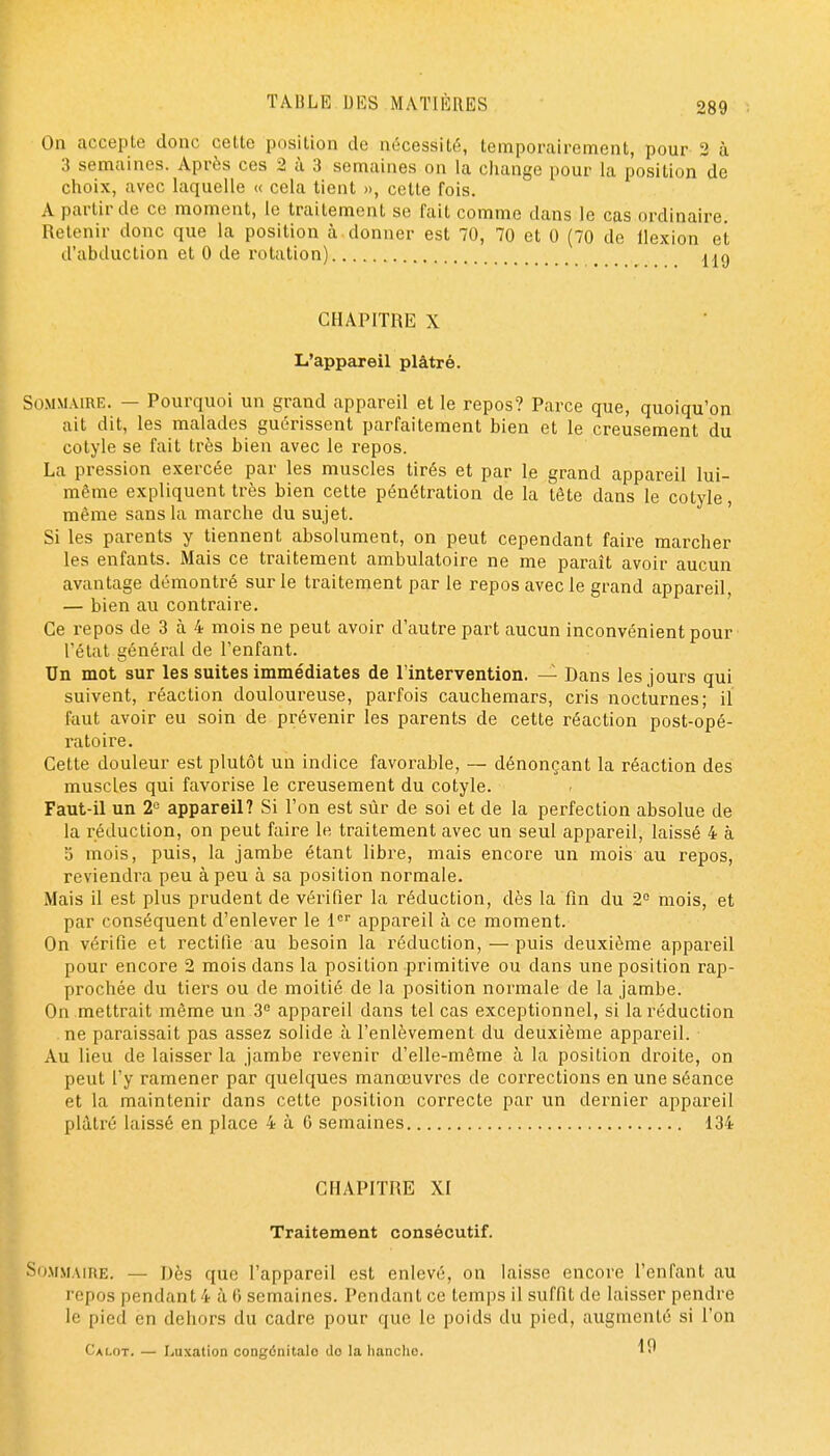 On accepte donc cette position de nécessité, temporairement, pour 2 à 3 semaines. Après ces 2 ù 3 semaines on la cliange pour la position de choix, avec laquelle « cela tient », cette fois. A partir de ce moment, le traitement se fait comme dans le cas ordinaire. Retenir donc que la position à donner est 70, 70 et 0 (70 de flexion et d'abduction et 0 de rotation) aaq CHAPITRE X L'appareil plâtré. t SOMXUiRE. — Pourquoi un grand appareil et le repos? Parce que, quoiqu'on ait dit, les malades guérissent parfaitement bien et le creusement du cotyle se fait très bien avec le repos. La pression exercée par les muscles tirés et par le grand appareil lui- même expliquent très bien cette pénétration de la tête dans le cotyle, même sans la marche du sujet. ' Si les parents y tiennent absolument, on peut cependant faire marcher les enfants. Mais ce traitement ambulatoire ne me paraît avoir aucun avantage démontré sur le traitement par le repos avec le grand appareil — bien au contraire. ' Ce repos de 3 à 4 mois ne peut avoir d'autre part aucun inconvénient pour l'état général de l'enfant. Un mot sur les suites immédiates de rintervention. — Dans les jours qui suivent, réaction douloureuse, parfois cauchemars, cris nocturnes; il faut avoir eu soin de prévenir les parents de cette réaction post-opé- ratoire. Cette douleur est plutôt un indice favorable, — dénonçant la réaction des muscles qui favorise le creusement du cotyle. Faut-il un 2« appareil? Si l'on est sùr de soi et de la perfection absolue de la réduction, on peut faire le traitement avec un seul appareil, laissé 4 à o mois, puis, la jambe étant libre, mais encore un mois au repos, reviendra peu à peu à sa position normale. Mais il est plus prudent de vérifier la réduction, dès la fin du 2° mois, et par conséquent d'enlever le l' appareil h ce moment. On vérifie et rectifie au besoin la réduction, — puis deuxième appareil pour encore 2 mois dans la position primitive ou dans une position rap- prochée du tiers ou de moitié de la position normale de la jambe. On mettrait même un 3° appareil dans tel cas exceptionnel, si la réduction ne paraissait pas assez solide à l'enlèvement du deuxième appareil. Au lieu de laisser la jambe revenir d'elle-même à la position droite, on peut l'y ramener par quelques manœuvres de corrections en une séance et la maintenir dans cette position correcte par un dernier appareil plâtré laissé en place 4 à 6 semaines 134 CHAPITRE XI Traitement consécutif. So-MMAiRE. — Dès que l'appareil est enlevé, on laisse encore l'enfant au repos pendant 4 à 6 semaines. Pendant ce temps il suffit de laisser pendre le pied en dehors du cadre pour que le poids du pied, augmenté si l'on Calot. — liUxation congénitale do la hanche.