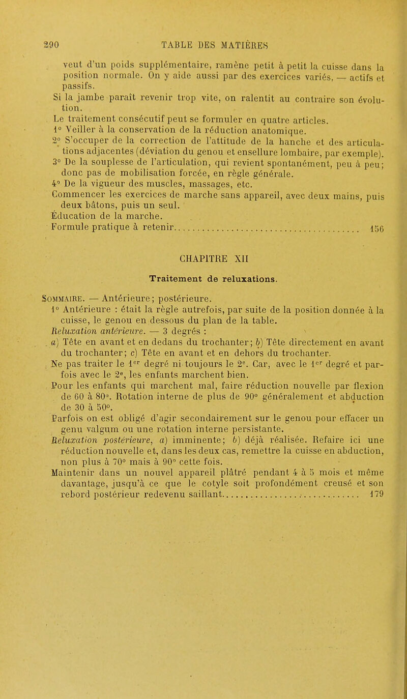 veut d'un poids supplémentaire, ramène petit à petit la cuisse dans la position normale. On y aide aussi par des exercices variés, — actifs et passifs. Si la jambe paraît revenir trop vite, on ralentit au contraire son évolu- tion. Le traitement consécutif peut se formuler en quatre articles. 1 Veiller à la conservation de la réduction anatomique. 2° S'occuper de la correction de l'attitude de la hanche et des articula- tions adjacentes (déviation du genou et ensellure lombaire, par exemple). 3° De la souplesse de l'articulation, qui revient spontanément, peu à peu; donc pas de mobilisation forcée, en règle généi-ale. 4' De la vigueur des muscles, massages, etc. Commencer les exercices de marche sans appareil, avec deux mains, puis deux bâtons, puis un seul. Éducation de la marche. Formule pratique à retenir 156 CHAPITRE XII Traitement de reluxations. Sommaire. — Antérieure; postérieure. i Antérieure : était la règle autrefois, par suite de la position donnée à la cuisse, le genou en dessous du plan de la table. Reluxation antérieure. — 3 degrés : _ a) Tête en avant et en dedans du trochanter; 6) Tète directement en avant du trochanter; c) Tête en avant et en dehors du trochanter. , Ne pas traiter le 1 degré ni toujours le 2^ Car, avec le l'' degré et par- fois avec le 2», les enfants mai-chent bien. Pour les enfants qui marchent mal, faire réduction nouvelle par flexion de 60 à Rotation interne de plus de 90° généralement et abduction de 30 à 50°. Parfois on est obligé d'agir secondairement sur le genou pour effacer un genu valgum ou une rotation interne persistante. Reluxation postérieure, a) imminente; b) déjà réalisée. Refaire ici une réduction nouvelle et, dans les deux cas, remettre la cuisse en abduction, non plus à 70° mais à 90° cette fois. Maintenir dans un nouvel appareil plâtré pendant 4 à 5 mois et même davantage, jusqu'à ce que le cotyle soit profondément creusé et son rebord postérieur redevenu saillant 179