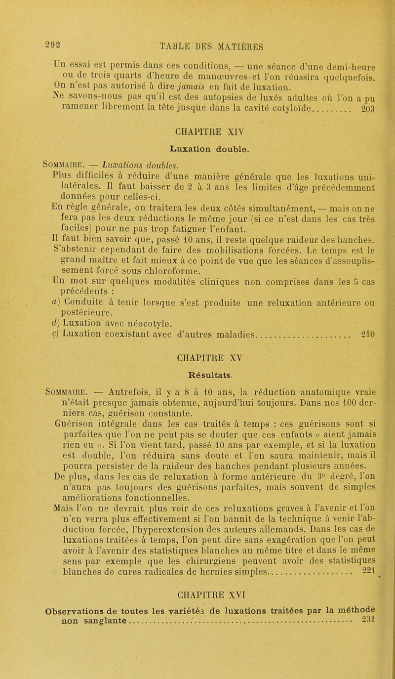 Un essai est permis dans ces conditions, — une séance d'une demi-heure ou de trois quarts d'heure de manœuvres et l'on réussira quelquefois. On n'est pas autorisé à dire jamais en fait de luxation. Ne savons-nous pas qu'il est des autopsies de luxés adultes oîi l'on a pu ramener librement la tête jusque dans la cavité cotyloïde 203 CHAPITRE XIV Luxation double. Sommaire. — Luxations doubles. Plus difficiles à réduire d'une manière générale que les luxations uni- latérales. Il faut baisser de 2 à 3 ans les limites d'âge précédemment données pour celles-ci. En règle générale, on traitera les deux côtés simultanément, — mais on ne fera pas les deux réductions le même jour (si ce n'est dans les cas très faciles) pour ne pas trop fatiguer l'enfant. Il faut bien savoir que, passé 10 ans, il reste quelque raideur des hanches. S'abstenir cependant de faire des mobilisations forcées. Le temps est le grand maître et fait mieux à ce point de vue que les séances d'assouplis- sement forcé sous chloroforme. Un mot sur quelques modalités cliniques non comprises dans les 5 cas précédents : a) Conduite à tenir lorsque s'est produite une reluxation antérieure ou postérieure. d) Luxation avec néocotyle. ç) Luxation coexistant avec d'autres maladies 240 CHAPITRE XV Résultats. Sommaire. — Autrefois, il y a 8 à 10 ans, la réduction anatomique vraie n'était presque jamais obtenue, aujourd'hui toujours. Dans nos 100 der- niers cas, guérison constante. Guérison intégrale dans les cas traités à temps : ces guérisons sont si parfaites que l'on ne peut pas se douter que ces enfants » aient jamais rien eu ». Si l'on vient tard, passé 10 ans par exemple, et si la luxation est double, l'on réduira sans doute et l'on saura maintenir, mais il pourra persister de la raideur des hanches pendant plusieurs années. De plus, dans les cas de reluxation à forme antérieure du 3'= degré, l'on n'aura pas toujours des guérisons parfaites, mais souvent de simples améliorations fonctionnelles. Mais l'on ne devrait plus voir de ces reluxations graves à l'avenir et l'on n'en verra plus effectivement si l'on bannit de la technique à venir l'ab- duction forcée, l'hyperextension des auteurs allemands. Dans les cas de luxations traitées à temps, l'on peut dire sans exagération que l'on peut avoir à l'avenir des statistiques blanches au même titre et dans le même sens par exemple que les chirurgiens peuvent avoir des statistiques blanches de cures radicales de hernies simples 221 ^ CHAPITRE XVI Observations de toutes les variétés de luxations traitées par la méthode non sanglante 231