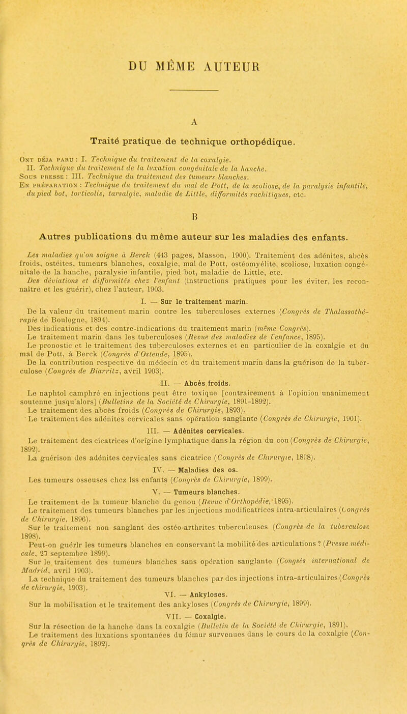 DU MÊME xVUTEUR A Traité pratique de technique orthopédique. Ont déjà paru : I. Technique du traitement de la coxali/ie. II. Tuchniqtie du traitement de la luxation conyénilale du la hanclic. Sous l'HESSE : III. Technique du traitement des tumeurs lAancItes. En l'HÉi'AHATiON : Technique du traitement du mal de Pott, de la scoliose, de la paralysie infantile, dupied bot, torticolis, tarsalr/ie, maladie de Little, difformités rachiliques, otc. B Autres publications du même auteur sur les maladies des enfants. Les maladies qu'on soigne à Berck (443 pages, Masson, 1900). Traitement dos adénites, aljcès froids, ostéites, tumeurs blanches, coxalgie, mal de Pott, ostéomyélite, scoliose, luxation congé- nitale de la hanche, paralysie infantile, pied bot, maladie de Little, etc. Des déviations et difformités chez l'enfant (instructions pratiques pour les éviter, les recon- naitrc et les guérir), chez l'auteur, 1903. I. — Sur le traitement marin. De la valeur du traitement marin contre les tuberculoses externes {Congrès de Thalassothé- rapie do Boulogne, 1894). Des indications et des contre-indications du traitement marin (m^me Co)%gi'ès). Le traitement maria dans les tuberculoses [Revue des maladies de l'enfance, 1895). Le pronostic et le traitement des tuberculoses externes et en particulier de la co.\algie et du mal de Pott, à Berck (Congrès d'Oslende, 189ÔU De la contribution respective du médecin et du traitement marin dans la guérison de la tuber- culose [Congrès de Biarritz, avril 1903). II. — Abcès iroids. Le naphtol camphre en injections peut être toxique [contrairement à l'opinion unanimement soutenue jusqu'alors] [Bulletins de la Société de Chirurgie, 1891-1892). Le traitement des abcès froids [Congrès de Chirurgie, 1893). Le traitement des adénites cervicales sans opération sanglante (Congrès rfe Chirurgie, 1901). 111. — Adénites cervicales. Le traitement des cicatrices d'origine lymphatique dans la région du cou [Congrès de Chirurgie, 1892). La guérison des adénites cervicales sans cicatrice [Congrès de Chirurgie, 1808). IV. — Maladies des os. Les tumeurs osseuses chez Iss enfants [Congrès de Chirurgie, 1899). V. — Tumeurs blanches. Lo traitement de la tumeur blanche du genou [Bévue d'Orthopédie, l8Qh). Le traitement des tumeurs blanches par les injections modificatrices intra-articulairos [Congrès de Chirurgie, 1896). Sur lo traitement non sanglant des ostéo-arthritos tuberculeuses [Congrès de la tuberculose 1898). Peut-on guérir les tumeurs blanches en conservant la mobilité des articulations ? (Presse nî^rfi- cale, Tl septembre 1809). •Sur le traitement des tumeurs blanches sans opération sanglante [Congsès international de Madrid, avril 1903). La technique du traitement dos tumeurs blanches par des injections intra-articulaires (Coiij/rès de chirurgie, 1903). VI. — Ankyloses. Sur la mobilisation et lo traitement des ankyloses [Congrès de Chirurgie, 1899). VII. — Coxalgie. Sur la résection do la hanche dans la coxalgie [/Jullctin du la Société de Chirurgie, 1891). Le traitement des luxations spontanées du fémur survenues dans le cours de la coxalgie {Con- grès de Ckirurgiu, 1892).