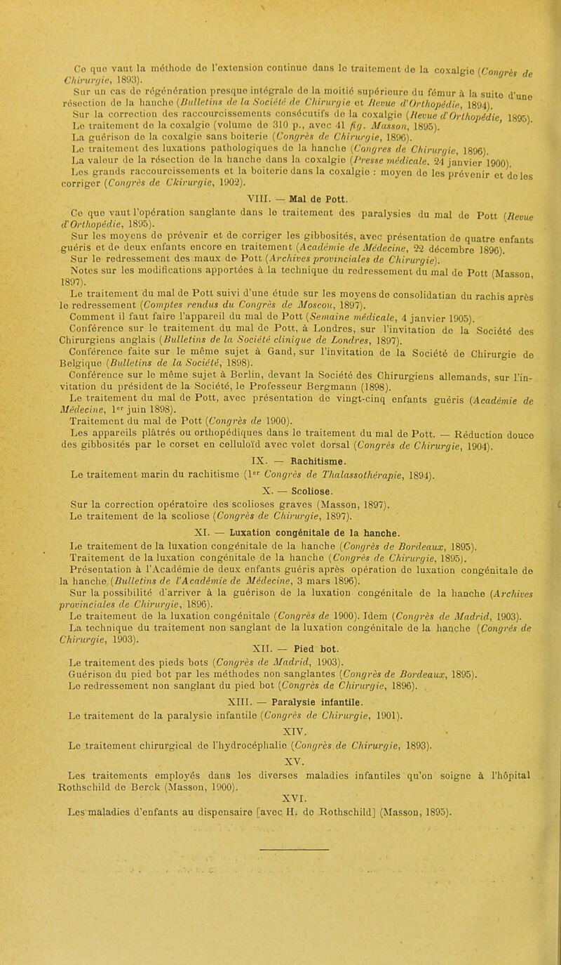 Co qiio vaut la méthode do l'oxtonsion continue dans le traitement de la coxalgie (Congrès de Chiruri/it; 1893). Sur un cas do régénération presque intégrale do la moitié supérieure du fémur à la suite d'une résection do la lianclio (Bulletins de ta SuciiUi' de Cliirun/ie et Jtemie iVOrtIiopédie, 1894). Sur la correction dos raccourcissements consécutifs do la coxalgie (Heme d'Orthopédie 1895) Lo traitement de la coxalgie (volume do 310 p., avec 41 fi;/. Massoii, 1895). ' La guorison do la coxalgie sans boitcrie (Conf/rès de C/iirur;/ie, 1896). Le traitement des lu.xations pathologiques do la hanclie (CouQres de Chiruryie, 1896) La valeur do la résection de la hanche dans la coxalgie (l'resse miklicale. 24 janvier 1900) Les grands raccourcissements et la boiterio dans la coxalgie : moyen do les prévenir et do les corriger (Coni/rès de Chirurgie, 1902). VIIL — Mal de Pott. Co que vaut l'opération sanglante dans le traitement des paralysies du mal de Pott (lieouc d'Orthopédie, 1895). ^ Sur les moyens do prévenir et do corriger les gibbosités, avec présentation de quatre enfants guéris et do deux enfants encore en traitement (Académie de Médecine, 22 décembre 1896). Sur le rodrossement dos maux de Pott (Archives provinciales de Chirurgie). Notes sur les modiflcations apportées à la technique du redressement du mal do Pott (Masson 1897). Le traitement du mal de Pott suivi d'une étude sur les moyens do consolidatian du rachis après le redressement (Comptes rendus du Congrès de Moscou, 1897). Comment il faut faire l'appareil du mal de Pott (Semaine médicale, 4 janvier 1905). Conférence sur le traitement du mal de Pott, à Londres, sur l'invitation de la Société des Chirurgiens anglais (liullelins de la Société clinique de Londres, 1897). Conférence faite sur le môme sujet à Gand, sur l'invitation de la Société de Chirurgie de Belgique (Bulletins de la Société, 1898). Conférence sur le même sujet à Berlin, devant la Société des Chirurgiens allemands sur l'in- vitation du président de la Société, le Professeur Bergmann (1898). Le traitement du mal de Pott, avec présentation de vingt-cinq enfants guéris (Académie de Médecine, 1 juin 1898). Traitement du mal do Pott [Congrès de 1900). Les appareils plâtrés ou orthopédiques dans le traitement du mal de Pott. Réduction douce des gibbosités par le corset en celluloïd avec volet dorsal (Congrès de Chirurgie, 1904). IX. — Rachitisme. Lo traitement marin du rachitisme (1 Congrès de Thalassothérapie, 1894). X. — Scoliose. Sur la correction opératoire des scolioses graves (Masson, 1897). Le traitement de la scoliose (Congrès de Chirurgie, 1897). XL — Luxation congénitale de la hanche. Le traitement de la luxation congénitale de la hanche [Congrès de Bordeaux, 1895). Traitement de la luxation congénitale de la hanche (Congrès de Chirurgie, 1895). Présentation à l'Académie de doux enfants guéris après opération do lu.xation congénitale de la hanche (Bulletins de l'Académie de Médecine, 3 mars 1896). Sur la possibilité d'arriver à la guérison de la luxation congénitale do la hanche (Archives provinciales de Chirurgie, 1896). Le traitement de la luxation congénitale (Congrès de 1900). Idem (Congrès de Madrid, 1903). La technique du traitement non sanglant do la luxation congénitale de la hanche (Congrès de Chirurgie, 1903). XII. — Pied bot. Le traitement des pieds bots [Congres de Madrid, 1903). Guérison du pied bot par les méthodes non sanglantes [Congrès de Bordeaux, 1895). Lo redressement non sanglant du pied bot (Congrès de Chirurgie, 1896). XIII. — Paralysie infantile. Le traitement de la paralysie infantile (Congrès de Chirurgie, 1901). XIV. Le traitement chirurgical de l'hydrocéphalie (Congrès de Chirurgie, 1893). XV. Les traitements employés dans les diverses maladies infantiles qu'on soigne à l'hôpital Rothschild de Borck (Masson, 1900). XVI. Les maladies d'enfants au dispensaire [avec. H. do Rothschild] (Masson, 1895).