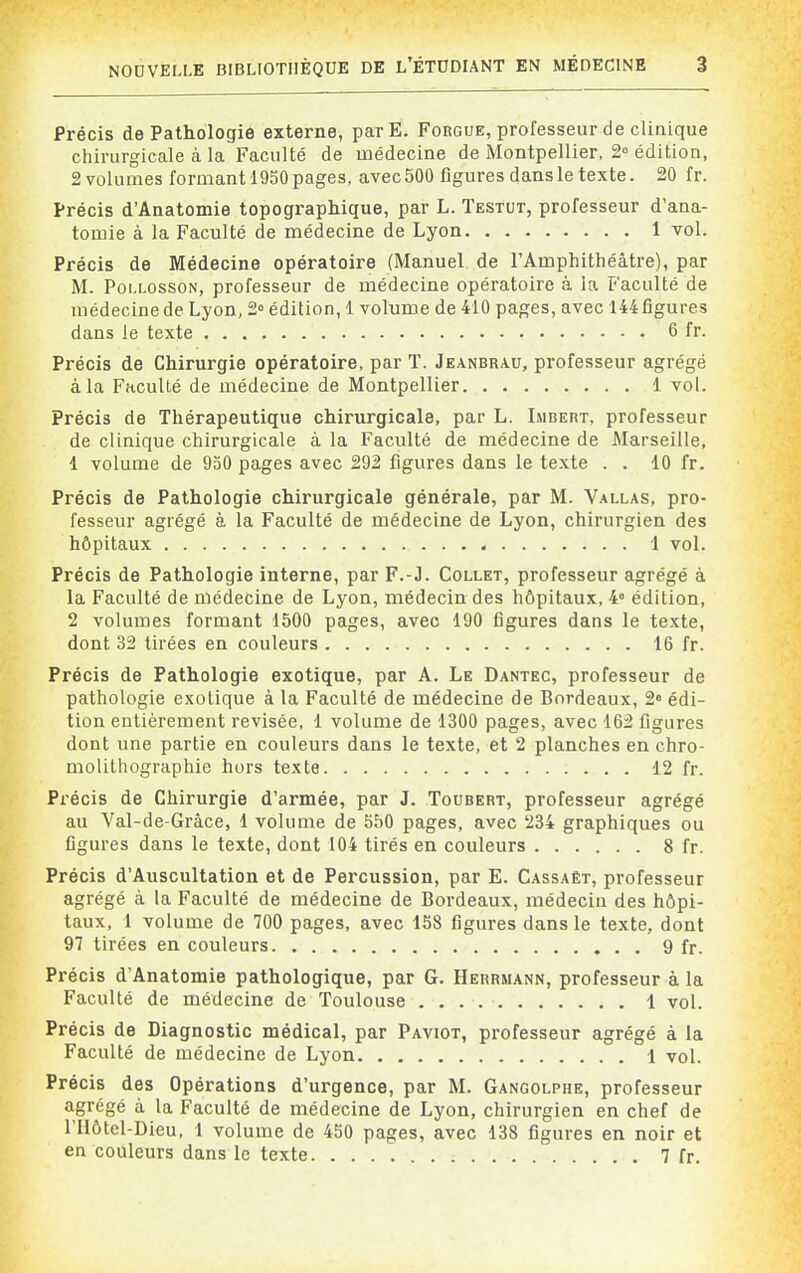 Précis de Pathologie externe, parE. Forgue, professeur de clinique chirurgicale à la Faculté de médecine de Montpellier, 2° édition, 2 volumes formant 1950 pages, avec 500 figures dans le texte. 20 fr. Précis d'Anatomie topographique, par L. Testut, professeur d'ana- tomie à la Faculté de médecine de Lyon 1 vol. Précis de Médecine opératoire (Manuel de l'Amphithéâtre), par M. PoixossoN, professeur de médecine opératoire à la Faculté de médecine de Lyon, 2° édition, 1 volume de 410 pages, avec 144 figures dans le texte 6 fr. Précis de Chirurgie opératoire, par ï. Jeanbrau, professeur agrégé à la Faculté de médecine de Montpellier 1 vol. Précis de Thérapeutique chirurgicale, par L. Lmbert, professeur de clinique chirurgicale à la Faculté de médecine de Marseille, 1 volume de 930 pages avec 292 figures dans le texte . . 10 fr. Précis de Pathologie chirurgicale générale, par M. Vallas, pro- fesseur agrégé à la Faculté de médecine de Lyon, chirurgien des hôpitaux 1 vol. Précis de Pathologie interne, par F.-J. Collet, professeur agrégé à la Faculté de médecine de Lyon, médecin des hôpitaux, 4° édition, 2 volumes formant 1500 pages, avec 190 figures dans le texte, dont 32 tirées en couleurs 16 fr. Précis de Pathologie exotique, par A. Le Dantec, professeur de pathologie exotique à la Faculté de médecine de Bordeaux, 2 édi- tion entièrement revisée, 1 volume de 1300 pages, avec 162 figures dont une partie en couleurs dans le texte, et 2 planches en chro- molithographie hors texte 12 fr. Précis de Chirurgie d'armée, par J. Toubert, professeur agrégé au Val-de-Grâce, 1 volume de 550 pages, avec 234 graphiques ou figures dans le texte, dont 104 tirés en couleurs 8 fr. Précis d'Auscultation et de Percussion, par E. Cassaët, professeur agrégé à la Faculté de médecine de Bordeaux, médecin des hôpi- taux, 1 volume de 700 pages, avec 158 figures dans le texte, dont 97 tirées en couleurs 9 fr. Précis d'Anatomie pathologique, par G. Herrmann, professeur à la Faculté de médecine de Toulouse 1 vol. Précis de Diagnostic médical, par Paviot, professeur agrégé à la Faculté de médecine de Lyon 1 vol. Précis des Opérations d'urgence, par M. Gangolphe, professeur agrégé à la Faculté de médecine de Lyon, chirurgien en chef de rUôtel-Dieu, 1 volume de 450 pages, avec 138 figures en noir et en couleurs dans le texte 7 fr.