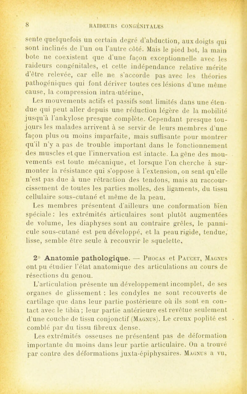 sente quelquefois un certain degré d'abduction, aux doigts qui sont inclinés de l'un ou l'autre côté. Mais le pied bot, la main bote ne coexistent que d'une façon exceptionnelle avec les raideurs congénitales, et cette indépendance relative mérite d'être relevée, car elle ne s'accorde pas avec les théories pathogéniques qui font dériver toutes ces lésions d'une même cause, la compression intra-utérine. Les mouvements actifs et passifs sont limités dans une éten- due qui peut aller depuis une réduction légère de la mobilité jusqu'à lankylose presque complète. Cependant presque tou- jo.urs les malades arrivent à se servir de leurs membres d'une façon plus ou moins imparfaite, mais suirisante pour montrer qu'il n'y a pas de trouble important dans le fonctionnement des muscles et que l'innervation est intacte. La gêne des mou- vements est toute mécanique, et lorsque l'on cherche à sur- monter la résistance qui s'oppose à l'extension, on sent qu'elle n'est pas due à une rétraction des tendons, mais au raccour- cissement de toutes les parties molles, des ligaments, du tissu cellulaire sous-cutané et même de la peau. Les membres présentent d'ailleurs une conformation bien spéciale : les extrémités articulaires sont plutôt augmentées de volume, les diaphyses sont au contraire grêles, le panni- cule sous-cutané est peu développé, et la peau rigide, tendue, lisse, semble être seule à recouvrir le squelette. 2° Anatomie pathologique. — Phocas et Paucet, Magnus ont pu étudier l'état anatomique des articulations au cours de résections du genou. L'articulation présente un développement incomplet, de ses organes de glissement : les condyles ne sont recouverts de cartilage que dans leur partie postérieure où ils sont en con- tact avec le tibia; leur partie antéineure est revêtue seulement d'une couche de tissu conjonctif (Magnus). Le creux poplité est comblé par du tissu libreux dense. Les extrémités osseuses ne présentent pas de déformation importante du moins dans leur partie articulaire. On a trouvé par contre des déformations juxta-épiphysaires. Magxus a vu,