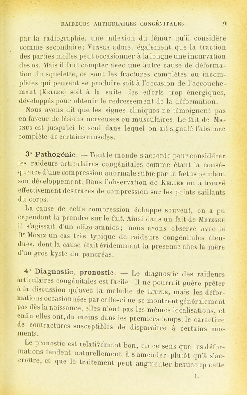 par la radiographie, une inllexion du fémur qu'il considère comme secondaire; Vunsch admet également que la traction des parties molles peut occasionner à la longue une incurvation des os. Mais il faut compter avec une autre cause de déforma- tion du squelette, ce sont les fractures complètes ou incom- plètes qui peuvent se produire soit à l'occasion de l'accouche- ment (Kelleh) soit à la suite des efforts trop énergiques, développés pour obtenir le redressement de la déformation. Nous avons dit que les signes cliniques ne témoignent pas en faveur de lésions nerveuses ou musculaires. Le fait de Ma- GNUs est jusqu'ici le seul dans lequel on ait signalé l'absence complète de certains muscles. S'J Pathogénie. — Tout le monde s'accorde pour considérer les raideurs articulaires congénitales comme étant la consé- quence d'une compression anormale subie par le fœtus pendant son développement. Dans l'observation de Kellur on a trouvé effectivement des traces de compression sur les points saillants du corps. La cause de cette compression échappe souvent, on a pu cependant la prendre sur le fait. Ainsi dans un fait de Metzger il s'agissait d'un oligo-amnios ; nous avons observé avec le D-- MoNiN un cas très typique de raideurs congénitales éten- dues, dont la cause était évidemment la présence chez la mère d'un gros kyste du pancréas. 4« Diagnostic, pronostic. — Le diagnostic des raideurs articulaires congénitales est facile. Il ne pourrait guère prêter à la discussion qu'avec la maladie de Liïtle, mais les défor- mations occasionnées parcelle-ci ne se montrent généralement pas dès la naissance, elles n'ont pas les mêmes localisations, et enfin elles ont, du moins dans les premiers temps, le caractère de contractures susceptibles de disparaître à certains mo- ments. Le pronostic est relativement bon, en ce sens que les défor- mations tendent naturellement à s'amender plutôt qu'à s'ac- croître, et que le traitement peut augmenter beaucoup cette 1.