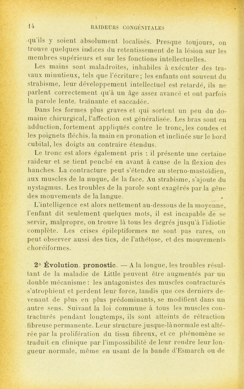 qu'ils y soient absolument localisés. Presque toujours, on trouve quelques indices du retentissement de la lésion sur les membres supérieurs et sur les fonctions intellectuelles. Les mains sont maladroites, inhabiles à exécuter des tra- vaux minutieux, tels que l'écriture; les enfants ont souvent du strabisme, leur développement intellectuel est retardé, ils ne parlent correctement qu'à un âge assez avancé et ont parfois la parole lente, traînante et saccadée. Dans les formes plus graves et qui sortent un peu du do- maine chirurgical, l'affection est généralisée. Les bras sont en adduction, fortement appliqués contre le tronc, les coudes et les poignets fléchis, la main en pronation et inclinée sur le bord cubital, les doigts au contraire étendus. Le tronc est alors également pris : il présente une certaine raideur et se tient penché en avant à cause de la flexion des banches. La contracture peut s'étendre au sterno-mastoïdien, aux muscles de la nuque, de la face. Au strabisme, s'ajoute du nystagmus. Les troubles de la parole sont exagérés parla gêne des mouvements de la langue. L'intelligence est alors nettement au-dessous de la moyenne, l'enfant dit seulement quelques mots, il est incapable de se servir, malpropre, on trouve là tous les degrés jusqu'à l'idiotie complète. Les crises épileptiformes ne sont pas rares, on peut observer aussi des tics, de l'athétose, et des mouvements cboréiformes. 2° Évolution, pronostic. — A la longue, les troubles résul- tant de la maladie de Little peuvent être augmentés par un double mécanisme : les antagonistes des muscles contractures s'atrophient et perdent leur force, tandis que ces derniers de- venant de plus en plus prédominants, se modifient dans un autre sens. Suivant la loi commune à tous les muscles con- tracturés pendant longtemps, ils sont atteints de rétraction fibreuse permanente. Leur structure jusque-lànormale est alté- rée par la prolifération du tissu fibreux, et ce phénomène se traduit en clinique par l'impossibilité de leur rendre leur lon- gueur normale, même en usant de la bande d'Esmarch ou de