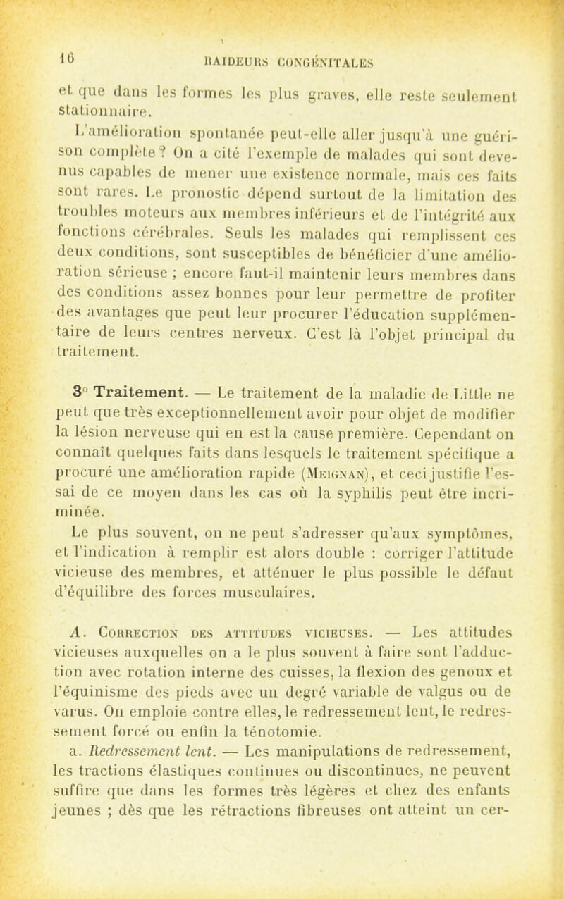 eL que dans les formes les plus graves, elle reste seulement stalionnaire. L'amélioration spontanée peut-elle aller jusqu'à une guéri- son complète? On a cité l'exemple de malades qui sont deve- nus capables de mener une existence normale, mais ces faits sont rares. Le pronostic dépend surtout de la limitation des troubles moteurs aux membres inférieurs et de l'intégrité aux fonctions cérébrales. Seuls les malades qui remi^lissent ces deux conditions, sont susceptibles de bénéficier d'une amélio- ration sérieuse ; encore faut-il maintenir leurs membres dans des conditions assez bonnes pour leur permettre de profiter des avantages que peut leur procurer l'éducation supplémen- taire de leurs centres nerveux. C'est là l'objet principal du traitement. 3° Traitement. — Le traitement de la maladie de Little ne peut que très exceptionnellement avoir pour objet de modifier la lésion nerveuse qui en est la cause première. Cependant on connaît quelques faits dans lesquels le traitement spécifique a procuré une amélioration rapide (Meignan), et cecijustifie l'es- sai de ce moyen dans les cas où la sypbilis peut être incri- minée. Le plus souvent, on ne peut s'adresser qu'aux symptômes, et l'indication à remplir est alors double : corriger l'attitude vicieuse des membres, et atténuer le plus possible le défaut d'équilibre des forces musculaires. A. Correction des attitudes vicieuses. — Les attitudes vicieuses auxquelles on a le plus souvent à faire sont l'adduc- tion avec rotation interne des cuisses, la flexion des genoux et l'équinisrae des pieds avec un degré variable de valgus ou de varus. On emploie contre elles, le redressement lent, le redres- sement forcé ou enfin la ténotomie. a. Redressement lent. — Les manipulations de redressement, les tractions élastiques continues ou discontinues, ne peuvent suffire que dans les formes très légères et chez des enfants jeunes ; dès que les rétractions fibreuses ont atteint un cer-