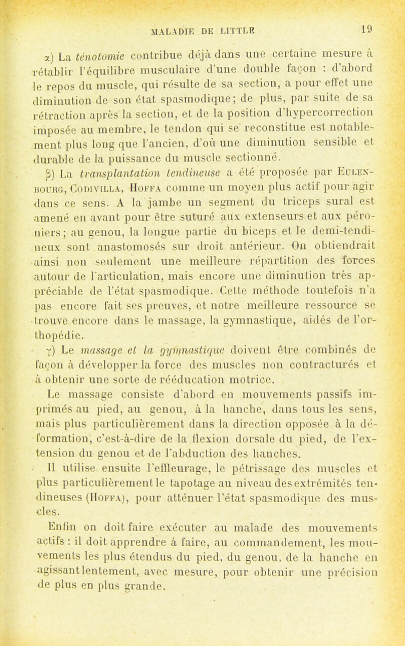 a) La tcnotomie contribue déjà dans une certaine mesure à rétablir l'équilibre musculaire d'une double façon : d'abord le repos du muscle, qui résulte de sa section, a pour effet une diminution de son état spasmodique; de plus, par suite de sa rétraction après la section, et de la position d'hypercorrection imposée au membre, le tendon qui se reconstitue est notable- ment plus long que l'ancien, d'où une diminution sensible et durable de la puissance du muscle sectionné. [î) La transplantation tendineuse a été proposée par Eclen- BOURG, CoDiviLLA, HoFFA couime uu uioyeu plus actif pour agir dans ce sens. A la jambe un segment du triceps sural est amené en avant pour être suturé aux extenseurs et aux péro- uiers; au genou, la longue partie du biceps et le demi-tendi- neux sont anastomosés sur droit antérieur. On obtiendrait ainsi non seulement une meilleure répiirtilion des forces autour de l'articulation, mais encore une diminution très ap- préciable de l'état spasmodique. Cette métbode toutefois n'a pas encore fait ses preuves, et notre meilleure ressource se trouve encore dans le massage, la gymnastique, aidés de l'or- thopédie. y) Le massage et la gyinnastiquc doivent être combinés de façon à développer la force des muscles non contracturés et à obtenir une sorte de rééducation motrice. Le massage consiste d'abord en mouvements passifs im- primés au pied, au genou, à la hanche, dans tous les sens, mais plus particulièrement dans la direction opposée à la dé- formation, c'est-à-dire de la flexion dorsale du pied, de l'ex- tension du genou et de l'abduction des hanches. Il utilise ensuite l'eiïleurage, le pétrissage des muscles et plus particuhèrementle tapotage au niveau des extrémités ten- dineuses (HoFFA), pour atténuer l'état spasmodique des mus- cles. Enfin on doit faire exécuter au malade des mouvements actifs : il doit apprendre à faire, au commandement, les mou- vements les plus étendus du pied, du genou, de la hanche en agissant lentement, avec mesure, pour obtenir une précision de plus en plus grande.