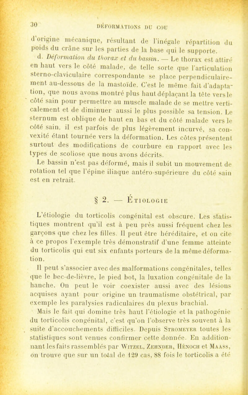 d'ongme mécanique, résultant de Tinégale répartition du poids du cnlne sur les parties de la base qui le supporte. d. Défurmalion du thorax et du bassin. — Le thorax est attin- en haut vers le côté malade, de telle sorte que l'articulation sterno-claviculaire correspondante se place perpendiculaire- ment au-dessous de la mastoïde. C'est le même fait d'adapta- tion, que nous avons montré plus haut déplaçant la tête vers le côté sain pour permettre au muscle malade de se mettre verti- calement et de diminuer aussi le plus possible sa tension. Le sternum est oblique de haut en bas et du côté malade vers le côté sain, il est parfois de plus légèrement incurvé, sa con- vexité étant tournée vers la déformation. Les côtes présentent surtout des modifications de courbure en rapport avec les types de scoliose que nous avons décrits. Le bassin n'est pas déformé, mais il subit un mouvement de rotation tel que l'épine iliaque antéro-supérieure du côté sain est en retrait. r § 2. — EtioloCtIe L'étiologie du torticolis congénital est obscure. Les statis- tiques montrent qu'il est à peu près aussi fréquent chez les garçons que chez les filles. 11 peut être héréditaire, et on cite à ce propos lexemple très démonstratif d'une femme atteinte du torticolis qui eut six enfants porteurs delà même déforma- tion. Il peut s'associer avec des malformations congénitales, telles que le bec-de-lièvre, le pied bot, la luxation congénitale de la hanche. On peut le voir coexister aussi avec des lésions acquises ayant pour origine un traumatisme obstétrical, par exemple les paralysies radiculaires du plexus brachial. Mais le fait qui domine très haut l'étiologie et la pathogénie du torticolis congénital, c'est qu'on l'observe très souvent à la suite d'accouchements difficiles. Depuis Stho.meyer toutes les statistiques sont venues confirmer celte donnée. En addition- nant les faiis rassemblés par Witzel, Zehndeb, Hénoch et M.\.\ss, on trouve que sur un tolal de 129 cas, 88 fois le torticolis a été