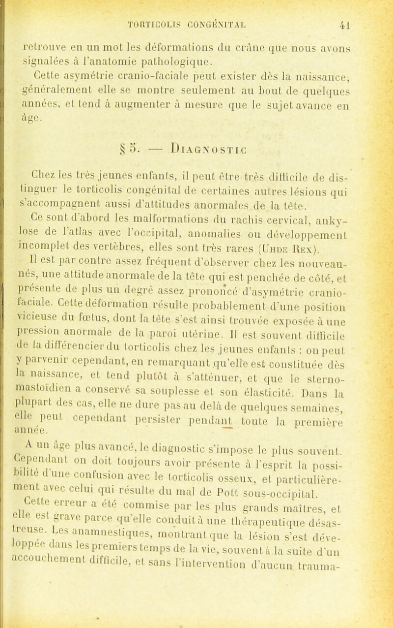 l'elrouve en un mot les déformal-ions du crùne que nous avons signalées à l'anatomie pathologique. Cette asymétrie cranio-faciale peut exister dès la naissance, généralement elle se montre seulement au bout de quelques années, et tend à augmenter à mesure que le sujet avance en âge. § 5. — Diagnostic Cliez les très jeunes enfants, il peut être très diliicile de dis- tinguer le torticolis congénital de certaines autres lésions qui s'accompagnent aussi d'attitudes anormales de la tête. Ce sont d'abord les malformations du rachis cervical, anky- lose de l'atlas avec l'occipital, anomalies ou développement incomplet des vertèbres, elles sont très rares (Uhok Rrx). Il est par contre assez fréquent d'observer chez les nouveau- nés, une attitude anormale de la tête qui est penchée de côté, et présente de plus un degré assez prononcé d'asymétrie cranio- faciale. Cette déformation résulte probablement d'une position vicieuse du fœtus, dont la tête s'est ainsi trouvée exposée à une pression anormale de la paroi utérine. 11 est souvent diliicile de ladinërencierdu torticolis chez les jeunes enfants : on peut y parvenir cependant, en remarquant .qu'elle est constituée dès la naissance, et tend plutôt à s'atténuer, et que le sterno- mastoïdien a conservé sa souplesse et son élasticité. Dans la plupart des cas, elle ne dure pas au delà de quelques semaines elle peut cependant persister pendant toute la première année. — A un âge plus avancé, le diagnostic s'impose le plus souvent. Cependant on doit toujours avoir présente à l'esprit la possi- bilité d une confusion avec le torticolis osseux, et particulière- ment avec celui qui résulte du mal de Pott sous-occipilal Cette erreur a été commise par les plus grands maîtres, et elle est grave parce qu'elle conduitàune thérapeutique désas- treuse. Les anamnestiques, montrant que la lésion s'est déve- loppée dans les premiers temps de la vie, souvent à la suite d'un accouchement difficile, et sans luitervention d'aucun Irauma-