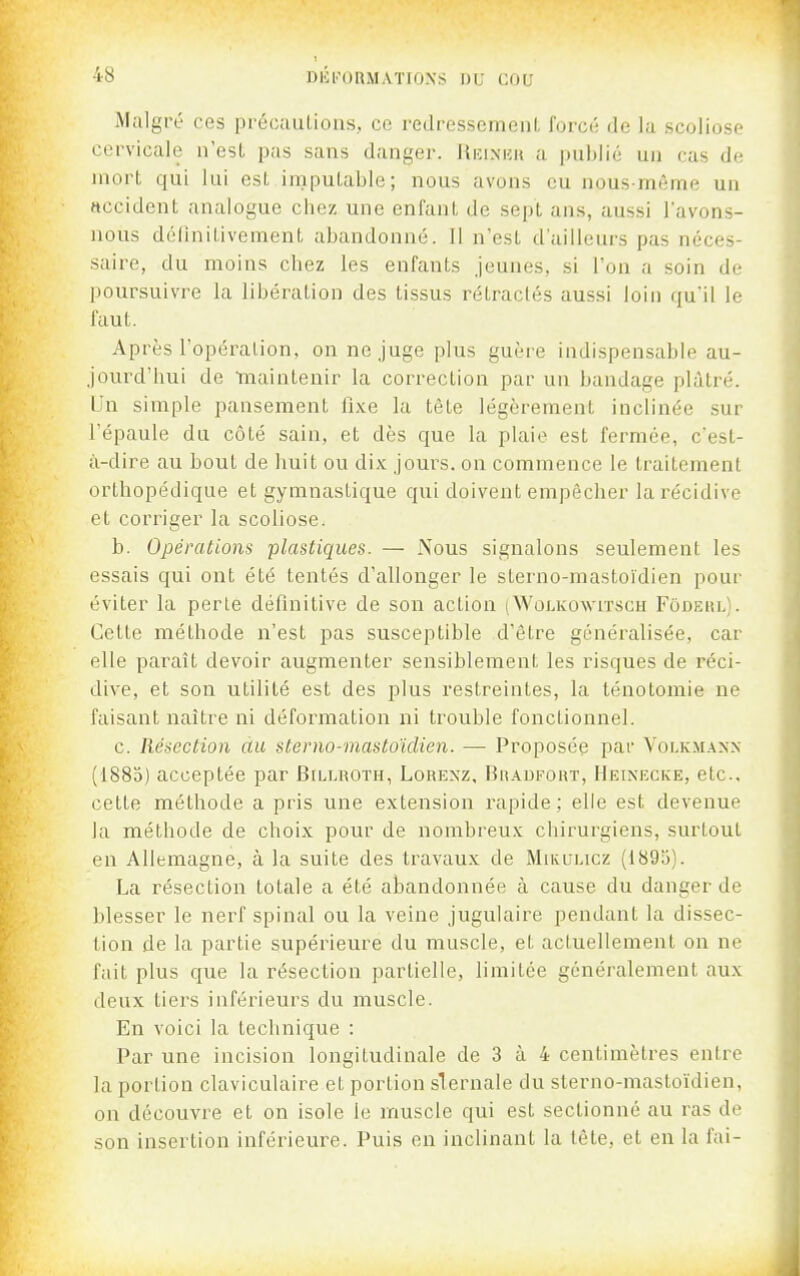 Malgré ces préoauLions, ce redressement forcé de la scoliose cervicale n'est pas sans danger. Hiîiniîh a publié un cas de mort qui lai est imputable; nous avons eu nous même un «ccidcnt analogue chez une enfant de sept ans, aussi lavons- nous définitivement abandonné. Il n'est d'ailleurs pas néces- saire, du moins chez les enfants jeunes, si l'on a soin de poursuivre la libération des tissus rétractés aussi loin qu'il le faut. Après l'opération, on ne juge plus guère indispensable au- jourd'hui de Tnaintenir la correction par un bandage plâtré. Un simple pansement fixe la tête légèrement inclinée sur l'épaule du côté sain, et dès que la plaie est fermée, c'est- à-dire au bout de huit ou dix jours, on commence le traitement orthopédique et gymnastique qui doivent empêcher la récidive et corriger la scoliose. b. Opérations plastiques. — Nous signalons seulement les essais qui ont été tentés d'allonger le sterno-mastoïdien pour éviter la perte définitive de son action (Wolkowitsch Fôdeul). Cette méthode n'est pas susceptible d'être généralisée, car elle paraît devoir augmenter sensiblement les risques de réci- dive, et son utilité est des plus restreintes, la ténotomie ne faisant naître ni déformation ni trouble fonctionnel. c. Résection du sterno-mastoïdien. — Proposée par Voi.km.\nn (1885) acceptée par Bn>LROTH, Lorenz, Br-^ufout, Heinecke, etc.. cette méthode a pris une extension rapide ; elle est devenue la méthode de choix pour de nombreux chirurgiens, surtout en Allemagne, à la suite des travaux de Mikulicz (1893). La résection totale a été abandonnée à cause du danger de blesser le nerf spinal ou la veine jugulaire pendant la dissec- tion de la partie supérieure du muscle, et actuellement on ne fait plus que la résection partielle, limitée généralement aux deux tiers inféi'ieurs du muscle. En voici la technique : Par une incision longitudinale de 3 à 4 centimètres entre la portion claviculaire et portion slernale du sterno-mastoïdien, on découvre et on isole le muscle qui est sectionné au ras de son insertion inférieure. Puis en inclinant la tète, et en la fai-