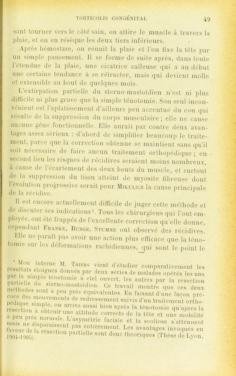 sanL louriier vers le côté sain, on aLLire le muscle à travers la plaie, et on en résèque les deux tiers inférieurs. Après liéiuostase, on réunit la plaie et r-ou fixe la tête par un simple pansement. Il se forme de suite après, dans toute 1 étendue de la plaie, une cicatrice calleuse qui a au début une certaine tendance à se rétracter, mais qui devient molle et extensible au bout de quelques mois. L'extirpation partielle du sterno-mastoïdien nest ni plus dillicile ni plus grave que la simple ténotomie. Son seul incon- .vénient est l'aplatissement d'ailleurs peu accentué du cou qui résulte de la suppression du corps musculaire ; elle ne cause aucune gêne fonctionnelle. Elle aurait par contre deux avan- tages assez sérieux : d'abord de simplifier beaucoup le traite- ment, parce que la correction obtenue se maintient sans qu'il soit nécessaire de faire aucun traitement orthopédique ; en • second lieu les risques de récidives seraient moins nombreux, à cause de l'écartement des deux bouts du muscle, et surtout de la suppression du tissu atteint de myosite fibreuse dont l'évolution progressive serait pour Mikclicz la cause principale de la récidive. Il est encore actuellement difficile de juger cette méthode et de discuter ses indications Tous les chirurgiens qui l'ont em- ployée, ont été frappés de l'excellente correction qu'elle donne, cependant Fr.^nke, Bunge, Stumne ont observé des récidives! Elle ne paraît pas avoir une action plus efficace que la téno- tomie sur les déformations rachidienues,_qui sont le point le résulînlV ir''' f '^1'' ^'''^ d étudier comparativement les îmr la ï.,,' '^°•^^^Pa•■ ^eux séries de malades opérés les uns coce dp n ' ^''^ équivalentes. Eq faisant d'une façon pré- péS a?,e% 1',?'''' redressement snivis d'un traitement ort^ho- réseXn nhî: ^''^ ''f ^''^^ ^'^^ ténotomie qu'après la mîis ne 1 ! ^ '^'^ ''^''^'^ ^^«^^ s'atténuent faveur de là ' ^^^^^ pas entièrement. Les avantages invoqués en mtwV '^^'^'^ IhéoriquesVhèse de Lyon.