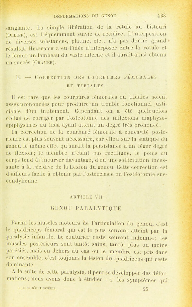 sangUuiLc. La simple libération de la roLule au bistouri (Oli.ikh), est fréquemment suivie de récidive. L'intérposition de diverses substances, platine, etc., n'a pas donné grand' résultat. Helferich a eu l'idée d'interposer entre la rotule et le fémur un lambeau du vaste interne et il aurait ainsi obtenu un succès (Cra-meh). E. GOIIKECTION DES COUUBUflES FÉMORALES ET TIBIA LES Il est rare que les courbures fémorales ou tibiales soient assez prononcées pour produire un trouble fonctionnel justi- ciable d'un traitement. Cependant on a été quelquefois obligé de corriger par l'ostéotomie des inflexions diaphyso- épiphysaires du tibia ayant atteint un degré très prononcé. La correction de la courbure fémorale à concavité posté- rieure est plus souvent nécessaire, car elle a sur la statique du genou le même effet qu'aurait la persistance d'un léger degré de flexion; le membre n'étant pas rectiligne, le poids du corps tend àl'incurver davantage, d'oii une sollicitation inces- sante à la récidive de la Uexion du genou. Cette correction est d'ailleurs facile à obtenir par l'ostéoclasie ou l'ostéotomie sus- condylienne. ARTICLE vil GENOU PARALYTIQUE Parmi les muscles moteurs de l'articulation du genou, c'est le quadriceps fémoral qui est le plus souvent atteint par la paralysie infantile. Le couturier reste souvent indemne ; les muscles postérieurs sont tantôt sains, tantôt plus ou moins parésiés, mais en dehors du cas où le membre est pris dans son ensemble, c'est toujours la lésion du quadriceps qui reste dominante. A la suite de cette paralysie, il peut se développer des défor- mations; nous avons donc à étudier : 1'^ les symptômes qui PItÉCIS U'OUTHDS'ÈUIIC. 2H