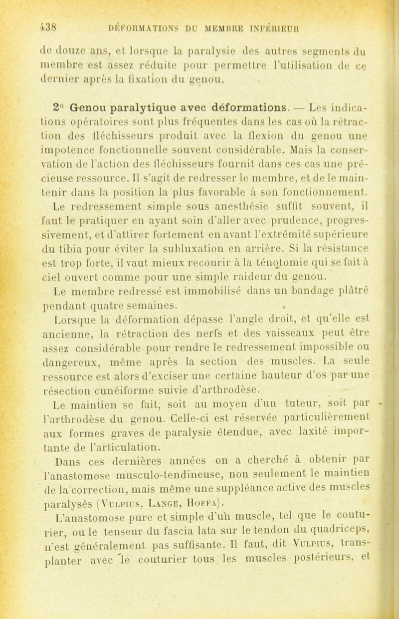 de douze ans, eL lorsque; l;i paralysie des autres segments du membre est assez réduite pour permettre l'utilisation de ce dernier après la fixation du genou. 2 Genou paralytique avec déformations. — Les indica- tions opératoires sont plus fréquentes dans les cas où la rétrac- tion des fléchisseurs produit avec la flexion du genou une impotence fonctionnelle souvent considérable. Mais la conser- vation de l'action des fléchisseurs fournit dans ces cas une pré- cieuse ressource. Il s'agit de redresser le membre, et de le main- tenir dans la position la plus favorable à son fonctionnement. Le redressement simple sous anesthésie suffit souvent, il faut le pratiquer en ayant soin d'aller avec prudence, progres- sivement, et d'attirer fortement en avant l'extrémité supérieure du tibia pour éviter la subluxation en arrière. Si la résistance est trop forte, il vaut mieux recourir à la ténqtomie qui se fait à ciel ouvert comme pour une simple raideur du genou. Le membre redressé est immobilisé dans un bandage plâtré pendant quatre semaines. Lorsque la déformation dépasse l'angle droit, et qu'elle est ancienne, la rétraction des nerfs et des vaisseaux peut être assez considérable pour rendre le i^edressement impossible ou dangereux, même après la section des muscles. La seule ressource est alors d'exciser une certaine hauteur d'os par une résection cunéiforme suivie d'arlhrodèse. Le maintien se fait, soit au moyen d'un tuteur, soit par l'arthrodèse du genou. Celle-ci est réservée particulièrement aux formes graves de paralysie étendue, avec laxité impor- tante de l'articulation. Dans ces dernières années on a cherché à obtenir par l'anastomose musculo-tendineuse, non seulement le maintien de la correction, mais même une suppléance active des muscles paralysés (Vulpius, Lange, Hoff.\). L'anastomose pure et simple d'un muscle, tel que le coutu- rier, ou le tenseur du fascia lata sur le tendon du quadriceps, n'est généralement pas suffisante. Il faut, dit Vulpius, trans- planter avec 'le couturier tous les muscles postérieurs, et