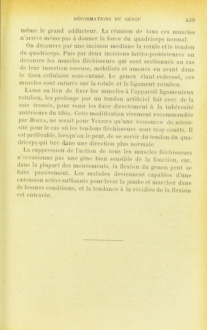 même le grand adducteur. La réunion de tous ces muscles n'arrive m(hne pas à donner la force du quadriceps normal. On découvre par une incision médiane la rotule et le tendon du quadriceps. Puis par deux incisions latéro-postérieures on découvre les muscles fléchisseurs qui sont sectionnés au ras de leur insertion osseuse, mobilisés et amenés en avant dans le tissu cellulaire sous-cutané. Le genou étant redressé, ces muscles sont suturés sur la rotule et le ligament rolulien. Lange au lieu de fixer les muscles à l'appareil ligamenteux rotulien, les prolonge par un tendon artificiel fait avec de la soie tressée, pour venir les fixer directement à la tubérosité antérieure du tibia. Cette modification vivement recommandée par HoFFA, ne serait pour Vulpius qu'une ressource de néces- sité pour le cas où les tendons lléchisseurs sont trop courts. Il est préférable, lorsqu'on le peut, de se servir du tendon du qua- driceps qui tire dans une direction plus normale. La suppression de l'action de tous les muscles fléchisseurs n'occasionne pas une gêne bien sensible de la fonclion. car, dans la plupart des mouvements, la llexion du genou peut se faire passivement. Les malades deviennent capables d'une extension active suffisante pour lever la jambe et marcher dans de bonnes conditions, et la tendance à la récidive de la llexion est entravée.