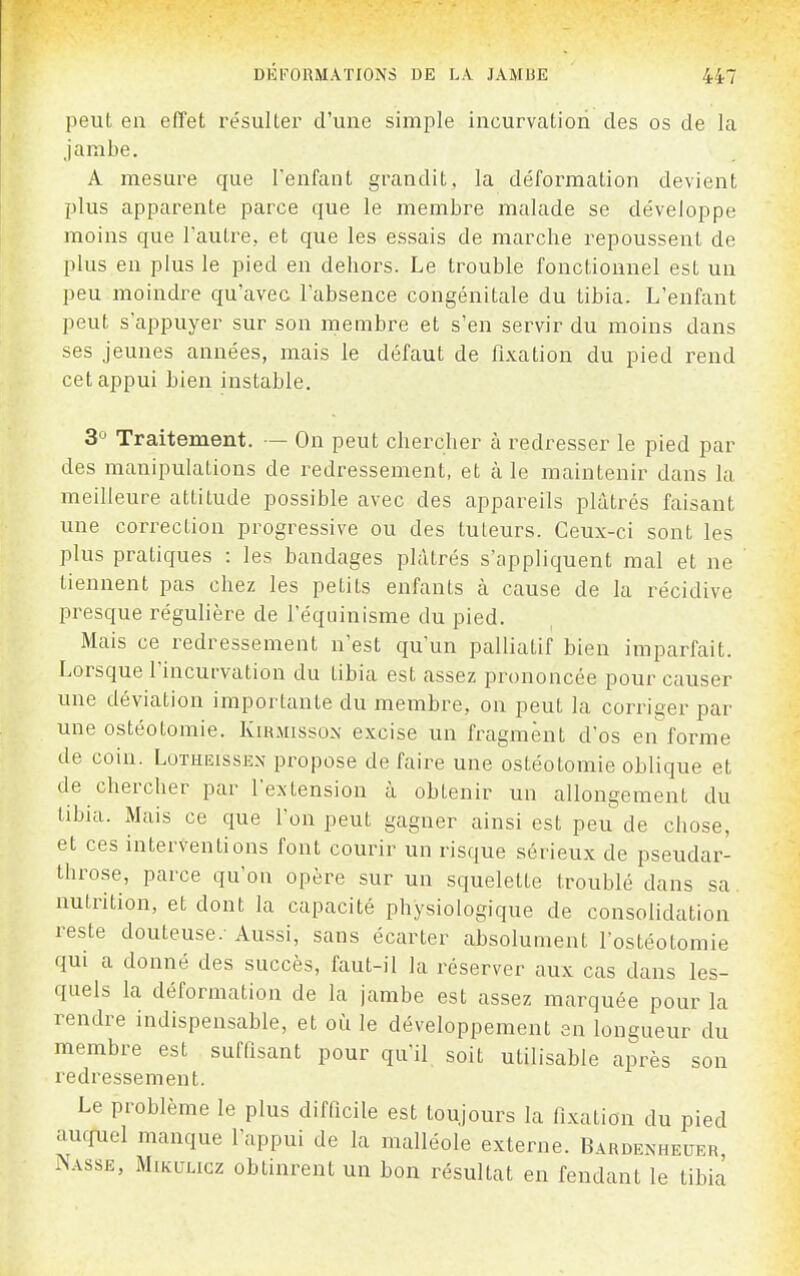 peut eu effet résulter d'une simple incurvation des os de la jambe. A mesure que l'enfant grandit, la déformation devient plus apparente parce que le membre malade se développe moins que l'autre, et que les essais de marche repoussent de plus en plus le pied en dehoi's. Le trouble fonctionnel est un peu moindre qu'avec l'absence congénitale du tibia. L'enfant peut s'appuyer sur son membre et s'en servir du moins dans ses jeunes années, mais le défaut de fi.vation du pied rend cet appui bien instable. 3° Traitement. — On peut chercher à redresser le pied par des manipulations de redressement, et à le maintenir dans la meilleure attitude possible avec des appareils plâtrés faisant une correction progressive ou des tuteurs. Ceux-ci sont les plus pratiques : les bandages plâtrés s'appliquent mal et ne tiennent pas chez les petits enfants à cause de la récidive presque régulière de l'équinisme du pied. Mais ce redressement n'est qu'un palliatif bien imparfait. Lorsque l'incurvation du tibia est assez prononcée pour causer une déviation importante du membre, on peut la corriger par une ostéotomie. Kirmissox excise un fragment d'os en forme de coin. Lotheisse.n propose de faire une ostéotomie oblique et de chercher par l'extension à obtenir un allongement du tibia. Mais ce que l'on peut gagner ainsi est peu de chose, et ces interventions font courir un risque sérieux de pseudar- throse, parce qu'on opère sur un squelette troublé dans sa, nutrition, et dont la capacité physiologique de consolidation reste douteuse.-Aussi, sans écarter absolument l'ostéotomie qui a donné des succès, faut-il la réserver aux cas dans les- quels la déformation de la jambe est assez marquée pour la rendre indispensable, et où le développement en longueur du membre est suffisant pour qu'il soit utilisable après son redressement. Le problème le plus difficile est toujours la fixation du pied aucpiel manque l'appui de la malléole externe. Bardenheuer Nasse, Mikuucz obtinrent un bon résultat en fendant le tibia