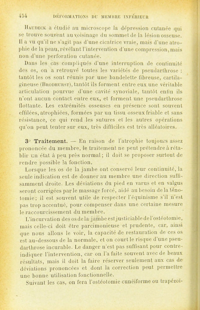 DlOFOllMATIONS DU MICMIIRH INFKRIEUR IIauduck a (iLiidio au microscope la dépression culaïK'^e qui se trouve souvent auv,oisinage du sommet de la lésion osseuse. Il a vu qu'il ne s'agit pas d'une cicatrice vraie, mais d'une atro- pliie de la peau, révélant l'intervention d'une compression,mais non d'une perforation cutanée. Dans les cas compliqués d'une interruption de continuité des os, on a retrouvé toutes les variétés de pseudarthrose : tantôt les os sont réunis par une bandelette fibreuse, cartila- gineuse (Brodhurst), tantôt ils forment entre eux une véritable articulation pourvue d'une cavité synoviale, tantôt enlin ils n'ont aucun contact entre eux, et forment une pseudarthrose flottante. Les extrémités osseuses en présence sont souvent effilées, atrophiées, formées par un tissu osseux friable et sans résistance, ce qui rend les sutures et les autres opérations qu'on peut tenter sur eux, très difficiles est très alléatoires. 3 Traitement. — En raison de l'atrophie toujours assez prononcée du membre, le traitement ne peut prétendre à réta- blir un état à peu près normal ; il doit se proposer surtout de rendre possible la fonction. Lorsque les os de la jambe ont conservé leur continuité, la seule indication est de donner au membre une direction suffi- samment droite. Les déviations du pied en varus et en valgus seront corrigées parle massage forcé, aidé au besoin delà téno- tomie; il est souvent utile de respecter Téquinisme s'il n'est pas trop accentué, pour compenser dans une certaine mesure le i-accourcissement du membre. L'incurvation des os de la jambe estjusticiable de l'ostéotomie, mais celle-ci doit être parcimonieuse et prudente, car, ainsi que nous allons le voir, la capacité de restauration de ces os est au-dessous de la normale, et on court le risque d'une pseu- darthrose incurable. Le danger n'est pas suffisant pour contre- indiquer l'intei^vention, car on l'a faite souvent avec de beaux résultats, mais il doit la faire réserver seulement aux cas de déviations prononcées et dont la correction peut permettre une bonne utilisation fonctionnelle. Suivant les cas, on fera l'ostéotomie cunéiforme ou trapézoï-