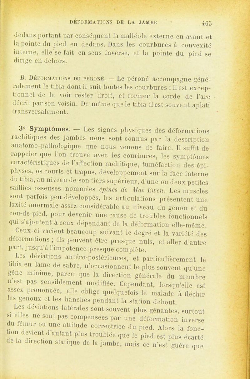 dedans portant par conséquent la malléole externe en avant et la pointe du pied en dedans. Dans les courbures à convexité interne, elle se fait en sens inverse, et la pointe du pied se dirige en deliors. B. Déformatioîss du péroné. —Le péroné accompagne géné- ralement le tibia dont il suit toutes les courbures : il est excep- tionnel de le voir rester droit, et former la corde de l'arc décrit par son voisin. De même que le tibia il est souvent aplati transversalement. 3° Symptômes. — Les signes physiques des déformations rachitiques des jambes nous sont connus par la description anatomo-pathologique que nous venons de faire. Il suffit de rappeler que l'on trouve avec les courbures, les symptômes caractéristiques de l'affection rachitique, tuméfaction des épi- physes, os courts et trapus, développement sur la face interne du tibia, au niveau de son tiers supérieur, d'une ou deux petites saillies osseuses nommées épines de iMac Eioen. Les muscles sont parfois peu développés, les articulations présentent une laxité anormale assez considérable au niveau du genou et du cou-de-pied, pour devenir une cause de troubles fonctionnels qui s'ajoutent à ceux dépendant de la déformation elle-même. Ceux-ci varient beaucoup suivant le degré et la variété des déformations ; ils peuvent être presque nuls, et aller d'autre part, jusqu'à l'impotence presque complète. Les déviations antéro-postérieures, et particulièrement le tibia en lame de sabre, n'occasionnent le plus souvent qu'une gene minime, parce que la direction générale du membre nest pas sensiblement modifiée. Cependant, lorsqu'elle est assez prononcée, elle oblige quelquefois le malade à fléchir les genoux et les hanches pendant la station debout Les déviations latérales sont souvent plus gênantes, surtout SI e les ne sont pas compensées par une déformation inverse du fémur ou une attitude correctrice du pied. Alors la fonc- tion devient d'autant plus troublée que le pied est plus écarté de la direction statique de la jambe, mais ce n'est guère que