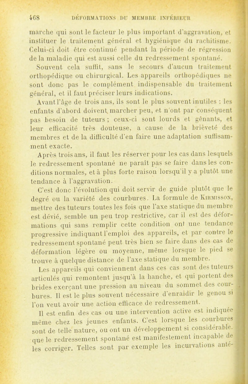 marche qui sont le facteur le plus important d'aggravation, et instituer le traitement général et liygiénique du raciiitisme. Celui-ci doit être continué pendant la période de régression delà maladie qm est aussi celle du redressement spontané. Souvent cela sullit, sans le secours d'aucun traitement orthopédique ou chirurgical. Les appareils orthopédiques ne sont donc pas le complément indispensable du traitement général, et il faut préciser leurs indications. Avant l'îlge de trois ans, ils sont le plus souvent inutiles : les enfants d'abord doivent, marcher peu, et n'ont par conséquent pas besoin de tuteurs ; ceux-ci sont lourds et gênants, et leur efficacité très douteuse, a cause de la brièveté des membres et de la diûiculté d'en faire une adaptation suffisam- ment exacte. Après trois ans, il faut les réserver pour les cas dans lesquels le redressement spontané ne paraît pas se faire dans les con- ditions normales, et à plus forte raison lorsqu'il y a plutôt une tendance à l'aggravation. C'est donc l'évolution qui doit servir de guide plutôt que le degré ou la variété des courbures. La formule de Kirmisson, mettre des tuteurs toutes les fois que l'axe statique du membre est dévié, semble un peu trop restrictive, car il est des défor- mations qui sans remplir cette condition ont une tendance progressive indiquant l'emploi des appareils, et par contre le redressement spontané peut très bien se faire dans des cas de déformation légère ou moyenne, même lorsque le pied se trouve à quelque distance de l'axe statique du membre. Les appareils qui conviennent dans ces cas sont des tuteurs articulés qui remontent jusqu'à la hanche, et qui portent des brides exerçant une pression au niveau du sommet des cour- bures. Il est le plus souvent nécessaire d'enraidir le genou si l'on veut avoir une action efficace de redressement. Il est enfin des cas ou une intervention active est indiquée même chez les jeunes enfants. C'est lorsque les courbures sont de telle nature, ou ont un développement si considérable, que le redressement spontané est manifestement incapable de les corriger. Telles sont par exemple les incurvations anle-