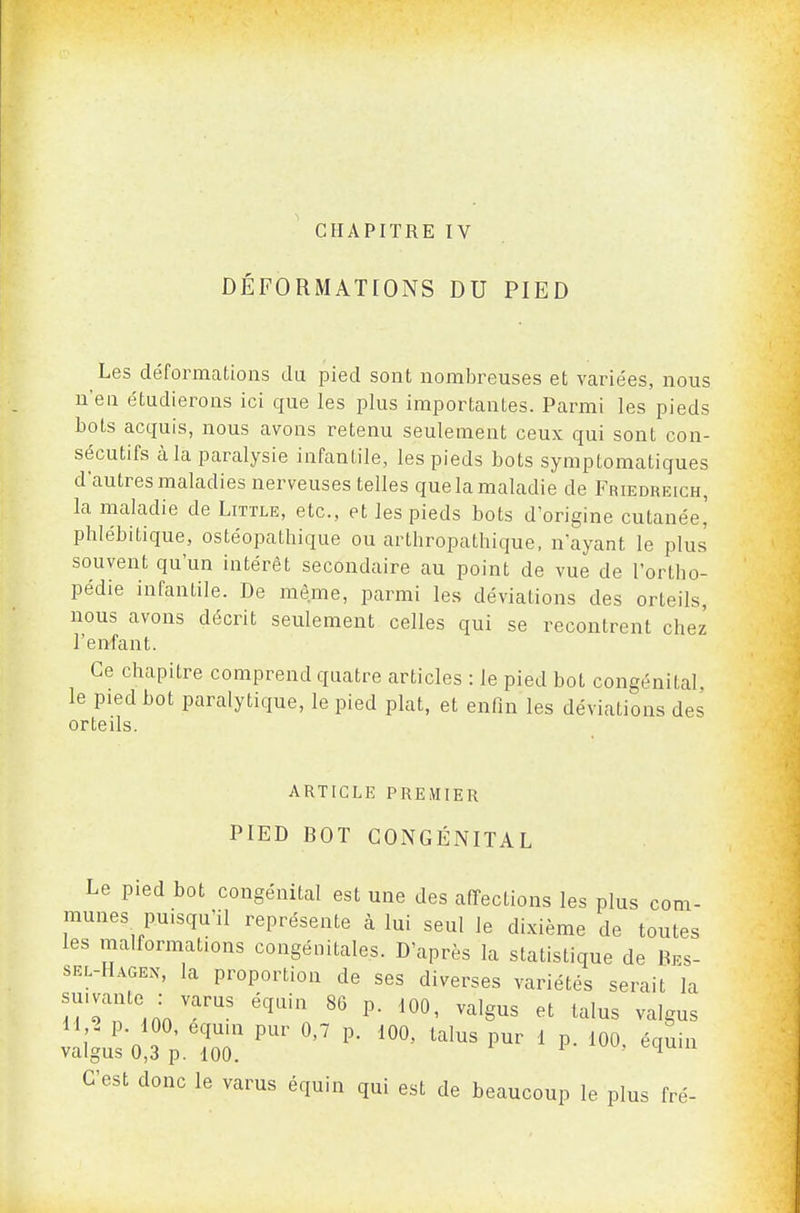 CHAPITRE IV DÉFORMATIONS DU PIED Les déformations du pied sont nombreuses et variées, nous n'eu étudierons ici que les plus importantes. Parmi les pieds bots acquis, nous avons retenu seulement ceux qui sont con- sécutifs à la paralysie infantile, les pieds bots symptomatiques d'autres maladies nerveuses telles quelamaladie de Friedreich, la maladie de Little, etc., et les pieds bots d'origine cutanée' phlébitique, ostéopathique ou arthropathique, n'ayant le plus souvent qu'un intérêt secondaire au point de vue de l'ortho- pédie infantile. De même, parmi les déviations des orteils, nous avons décrit seulement celles qui se recontrent chez l'enfant. Ce chapitre comprend quatre articles : le pied bot congénital, le pied bot paralytique, le pied plat, et enfin les déviations des orteils. ARTICLE PREMIER PIED BOT CONGÉNITAL Le pied bot congénital est une des affections les plus com- munes puisqu'il représente à lui seul le dixième de toutes les malformations congénitales. D'après la statistique de Bes- sel-Hagen, la proportion de ses diverses variétés serait la suivante : varus équin 86 p. loû, valgus et talus valgus 11,^ p. iOO, equu. pur 0,7 p. 100, talus pur 1 p. 100. équin valgus 0,3 p. 100. ^ C'est donc le varus équin qui est de beaucoup le plus fré-