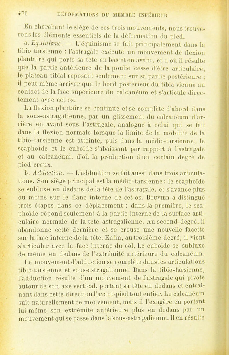 En cherchant le siège de ces trois mouvements, nous trouve- rons les éléments essentiels de la déformation du pied. a. Equùmme. — L'érfuinisme se fait principalement dans la tibio tarsienne : l'astragale exécute un mouvement de flexion plantaire qui porte sa tôte en bas et en avant, et d'oîi il résulte que la partie antérieure de la poulie cesse d'être articulaire, le plateau tibial reposant seulement sur sa partie postérieure ; il peut môme arriver que le bord postérieur du tibia vienne au contact de la face supérieure du calcanéum et s'articule direc- tement avec cet os. La flexion plantaire se continue et se complète d'abord dans la sous-astragalienne, par un glissement du calcanéum d'ar- rière en avant sous l'astragale, analogue à celui qui se fait dans la flexion normale lorsque la limite de la mobilité de la tibio-tarsienne est atteinte, puis dans la médio-tarsienne, le scaphoïde et le cuboïde s'abaissant par rapport à l'astragale et au calcanéum, d'oii la production dun certain degré de pied creux. b. Adduction. — L'adduction se tait aussi dans trois articula- tions. Son siège principal est la médio-tarsienne: le scaphoïde se subluxe en dedans de la tête de l'astragale, et s'avance plus ou moins sur le flanc interne de cet os. Bouvier a distingué trois étapes dans ce déplacement : dans la première, le sca- phoïde répond seulement à la partie interne de la surface arti- culaire normale de la tête astragalienue. Au second degré, il abandonne cette dernière et se creuse une nouvelle facette sur laface interne de la tête. Enfin, au troisième degré, il vient s'articuler avec la face interne du col. Le cuboïde se subluxe de même en dedans de l'extrémité antérieure du calcanéum. Le mouvement d'adduction se complète dansles articulations tibio-tarsienne et sous-astragalienne. Dans la tibio-tarsienne, l'adduction résulte d'un mouvement de l'astragale qui pivote autour de son axe vertical, portant sa tête en dedans et entraî- nant dans cette direction l'avant-pied tout entier. Le calcanéum suit naturellement ce mouvement, mais il l'exagère en portant lui-môme son extrémité antérieure plus en dedans par un mouvement qui se passe dans la sous-astragalienne. Il en résulte