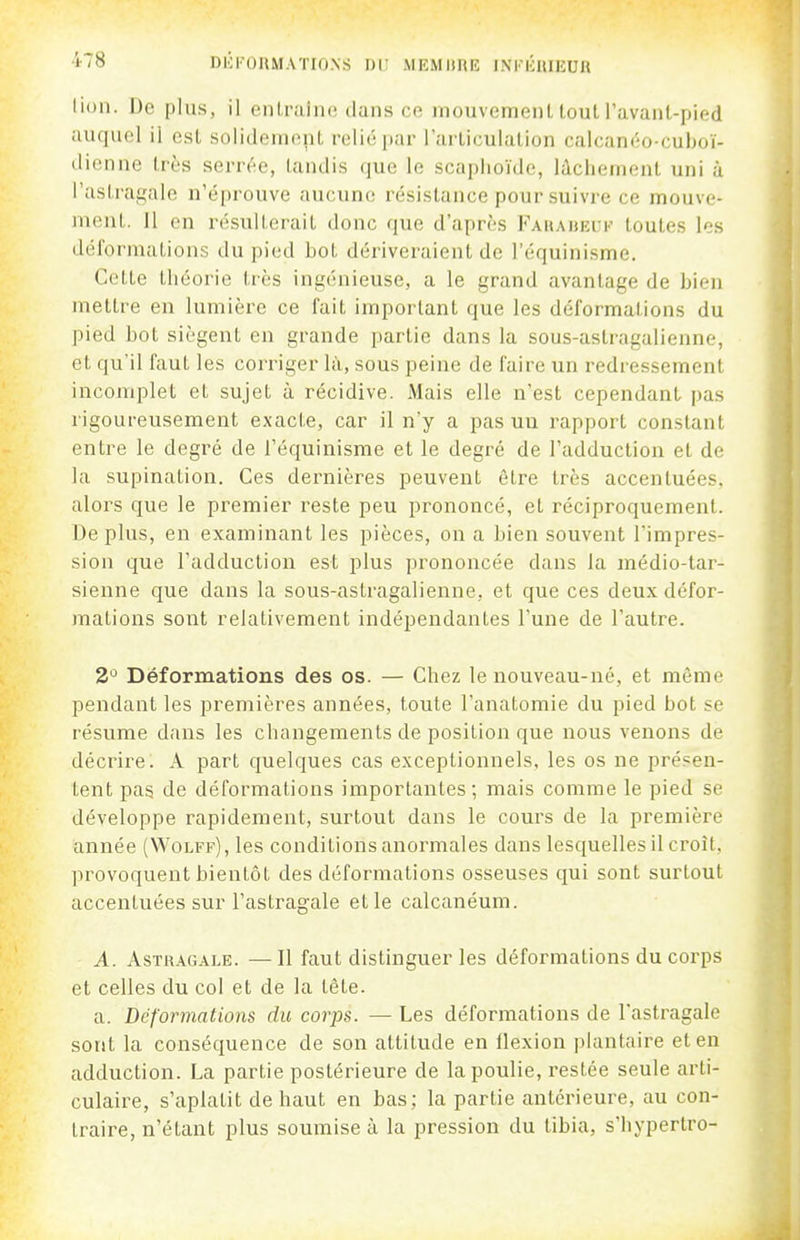 lion. iJe plus, il eiUraîiu! dans co niouvemenl tout ravanl-pied auquel il est solidement relié par Farticulalion calcanéo-cuhoï- (licnne très serrc'^e, laiidis que le scaplioïde, licliement uni à rastrai,'ale n'éprouve aucune résistance pour suivre ce mouve- nicut. 11 en résulterait donc que d'après Fauahei:k toutes les déformations du pied bot dériveraient de l'équinisme. Cette théorie très ingénieuse, a le grand avantage de bien mettre en lumière ce fait important que les déformations du pied bot siègent en grande partie dans la sous-astragalienne, et qu'il faut les corriger là, sous peine de faire un redressement incomplet et sujet à récidive. Mais elle n'est cependant pas rigoureusement exacte, car il n'y a pas uu rapport constant entre le degré de l'équinisme et le degré de l'adduction et de la supination. Ces dernières peuvent être très accentuées, alors que le premier reste peu prononcé, et réciproquement. Déplus, en examinant les pièces, on a bien souvent l'impres- sion que l'adduction est plus prononcée dans la médio-tar- sienne que dans la sous-astragalienne, et que ces deux défor- mations sont relativement indépendantes l'une de l'autre. 2'^ Déformations des os. — Chez le nouveau-né, et même pendant les premières années, toute l'anatomie du pied bot se résume dans les changements de position que nous venons de décrire. A part quelques cas exceptionnels, les os ne présen- tent pas de déformations importantes; mais comme le pied se développe rapidement, surtout dans le cours de la première année (Wolff) , les conditions anormales dans lesquelles il croît, provoquent bientôt des déformations osseuses qui sont surtout accentuées sur l'astragale et le calcanéum. A. AsTR.4^GALE. —Il faut distinguer les déformations du corps et celles du col et de la tête. a. Déformations du corps. — Les déformations de l'astragale sont la conséquence de son attitude en flexion plantaire et en adduction. La partie postérieure de la poulie, restée seule arti- culaire, s'aplatit de haut en bas; la partie antérieure, au con- traire, n'étant plus soumise à la pression du tibia, s'hypertro-