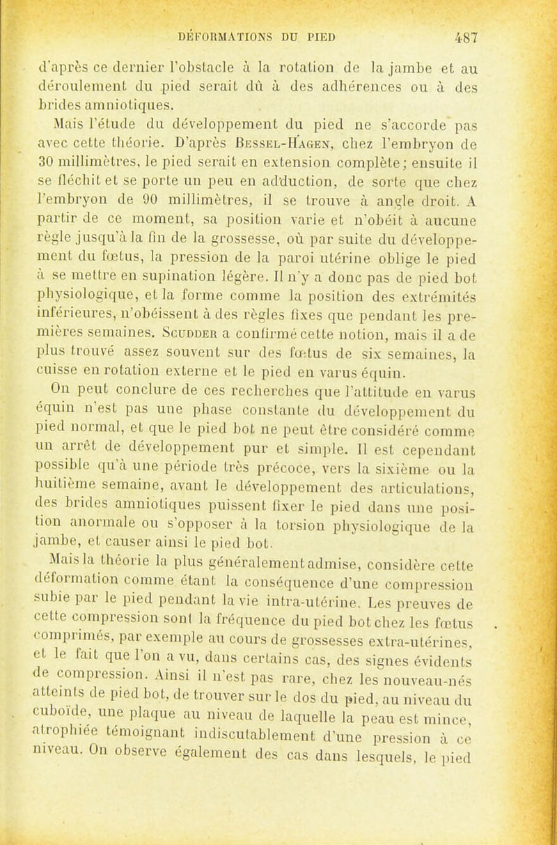 tVaprès ce dernier l'obstacle à la rotation de la jambe et au déi'oulement du pied serait dû à des adhérences ou à des brides amniotiques. Mais l'étude du développement du pied ne s'accorde pas avec cette théorie. D'après Bessbl-Hagen, chez l'embryon de 30 millimètres, le pied serait en extension complète; ensuite il se fléchit et se porte un peu en adduction, de sorte que chez l'embryon de 90 millimètres, il se trouve à angle droit. A partir de ce moment, sa position varie et n'obéit à aucune règle jusqu'à la fin de la grossesse, où par suite du développe- ment du fœtus, la pression de la paroi utérine oblige le pied ù se mettre en supination légère. Il n'y a donc pas de pied bot physiologique, et la forme comme la position des extrémités inférieures, n'obéissent à des règles fixes que pendant les pre- mières semaines. Scudder a confirmé cette notion, mais il a de plus trouvé assez souvent sur des fœtus de six semaines, la cuisse en rotation externe et le pied en varus équin. On peut conclure de ces recherches que l'attitude en varus équin n'est pas une phase constante du développement du pied normal, et que le pied bot ne peut être considéré comme un arrêt de développement pur et simple. Il est cependant possible qu'cà une période très précoce, vers la sixième ou la huitième semaine, avant le développement des articulations, des brides amniotiques puissent fixer le pied dans une posi- tion anormale ou s'opposer à la torsion physiologique de la jambe, et causer ainsi le pied bot. Mais la théorie la plus généralement admise, considère cette déformation comme étant la conséquence d'une compression subie par le pied pendant la vie intra-utérine. Les preuves de cette compression soni la fréquence du pied bot chez les fœtus comprimés, par exemple au cours de grossesses extra-utérines, et le fait que l'on a vu, dans certains cas, des signes évidents de compression. Ainsi il n'est pas rare, chez les nouveau-nés atteints de pied bot, de trouver sur le dos du pied, au niveau du cuboide, une plaque au niveau de laquelle la peau est mince atroplnee témoignant indiscutablement d'une pression à co niveau. On observe également des cas dans lesquels, le pied