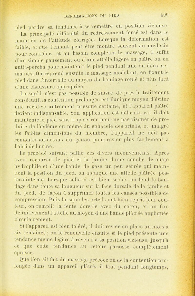 pied perdre sa tendance à se remellre en position vicieuse. La principale difficulté du redressement forcé est dans le maintien de l'attitude corrigée. Lorsque la déformation est faible, et que l'enfant peut être montré souvent au médecin pour contrôler, et au besoin compléter le massage, il suffit d'un simple pansement ou d'une attelle légère en plâtre ou en gutta-percha pour maintenir le pied pendant une ou deux se- maines. On reprend ensuite le massage modelant, en fixant le pied dans l'intervalle au moyen du bandage roulé et plus tai\l d'une chaussure appropriée. Lorsqu'il n'est pas possible de suivre de près le traitement consécutif, la contention prolongée est l'unique moyen d'éviter une récidive autrement presque certaine, et l'appareil plâtré devient indispensable. Son application est délicate, car il doit maintenir le pied sans trop serrer pour ne pas risquer de pro- duire de l'œdème ou même du sphacèle des orteils, et, malgré les faibles dimensions du membre, l'appareil ne doit pas remonter au-dessus du genou pour rester plus facilement à l'abri de l'urine. Le procédé suivant pallie ces divers inconvénients. Après avoir recouvert le pied et la jambe d'une couche de ouat,e hydrophile et d'une bande de gaze un peu serrée qui main- tient la position du pied, on applique une attelle plâtrée pos- téro-interne. Lorsque celle-ci est bien sèche, on fend le ban- dage dans toute sa longueur sur la face dorsale de la jambe et du pied, de façon à supprimer toutes les causes possibles de compression. Puis lorsque les orteils ont bien i^epris leur cou- leur, on remplit la fente dorsale avec du coton, et on fixe définitivement l'attelle au moyeu d'une bande plâtrée appliquée circulairement. Si l'appareil est bien toléré, il doit rester en place un mois à six semaines ; on le renouvelle ensuite si le pied présente une tendance même légère à revenir à sa position vicieuse, jusqu'à ce que celte tendance au retour paraisse complètement épuisée. Que l'on ait fait du massage précoce ou de la contention pro- longée dans un appareil plâtré, il faut pendant longtemps.