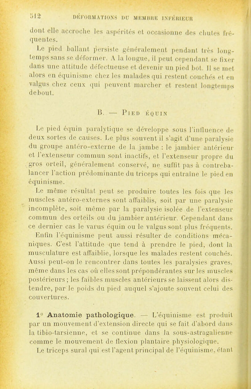 DliKOaMATIONS DU MiaiHltH INTICIIIICUU (lonl. elle accroche les aspérilés et occasionne des cliules fiY-- • [uenLes. Le pied liallaiil, persisie généi'alenionl pendant très long- lem[)s sans se déi'ormer. A la longue, il peut cependant se fixer dans une attitude défectueuse et devenir un pied bot. Il se met alors en cquinisme chez les malades qui restent couchés et en valgus chez ceux (|ui peuvent marcher et restent longtemps debout. B. — P ] lî D li Q u I N Le pied équin paralytique se développe sous l'influence de deux sortes de causes. Le plus souvent il s'agit d'une paralysie du groupe antéro-externe de la jambe : le Jambier antérieur et l'extenseur commun sont inactifs, et l'extenseur propre du gi'os orteil, généralement conservé, ne suffit pas à contreba- lancer l'action prédominante du triceps qui entraîne le pied en équinisme. Le même résultat peut se produire toutes les fois que les muscles antéro-externes sont affaiblis, soit par une paralysie incomplète, soit même par la paralysie isolée de l'extenseur commun des orteils ou du jambier antérieur. Cependant dans ce dernier cas le varus équin ou le valgus sont plus fréquents. Enfin l'équinisme peut aussi résulter de conditions méca- niques. C'est l'attitude que tend à prendre le pied, dont la musculature est affaiblie, lorsque les malades restent couchés. Aussi peut-on le rencontrer dans toutes les paralysies graves, même dans les cas oi!i elles sont prépondérantes sur les muscles postérieurs ; les faibles muscles antérieurs se laissent alors dis- tendre, par le poids du pied auquel s'ajoute souvent celui des couvertures. 1° Anatomie pathologique. — L'équinisme est produit par un mouvement d'extension directe qui se fait d'abord dan? la tibio-tarsienne, et se continue dans la sous-astragalienne comme le mouvement de flexion plantaire physiologique. Le triceps sural qui estFagentprincipal de l'équinisme, étant