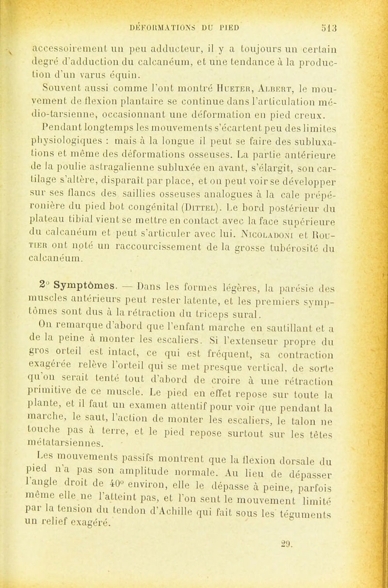 DEFOllMATIOXS DL' PIED ol3 acoossoirtMiieiil un peu adducteur, il y a toujours un certain degré d'adduction du calcanéum, et une tendance à la produc- tion d'un varus équin. Souvent aussi comme l'ont montré Hueter, Albert, le mou- vement de flexion plantaire se continue dans l'articulation mé- dio-tarsienne, occasionnant une déformation en pied creux. Pendant longtemps les mouvements s'écartent peu des limites physiologiques : mais à la longue il peut se faire des subluxa- tions et même des déformations osseuses. La partie antérieure de la poulie astragalienne subluxée en avant, s'élargit, son car- tilage s'altère, disparaît par place, et on peut voir se développer sur ses flancs des saillies osseuses analogues à la cale prépé- ronière du pied bot congénital (Dittel). Le bord postérieur du plateau tibial vient se mettre en contact avec la face supérieure du calcanéum et peut s'articuler avec lui. Nicolado.xi et Rou- tier ont noté un raccourcissement de la grosse tubérosité du calcanéum. 2° Symptômes. — Dans les formes légères, la parésie des muscles autérieurs peut rester latente, et les premiers symp- tômes sont dus à la rétraction du triceps sural. On remarque d'abord que l'enfant marche en sautillant et a de la peine à monter les escaliers. Si l'extenseur propre du gros orteil est intact, ce qui est fréquent, sa contraction exagérée relève l'orteil qui se met presque vertical, de sorte qu'on serait tenté tout d'abord de croire à une rétraction primitive de ce muscle. Le pied en effet repose sur toute la plante, et il faut un examen attentif pour voir que pendant la marche, le saut, l'action de monter les escaliers, le talon ne touche pas à terre, et le pied repose surtout sur les têtes métatarsiennes. Les mouvements passifs montrent que la flexion dorsale du pied n'a pas son amplitude normale. Au lieu de dépasser 1 angle droit de 40^ environ, elle le dépasse k peine, parfois même elle ne l'atteint pas, et l'on sent le mouvement limité par la tension du tendon d'Achille qui fait sous les téguments un relief exagéré. 29.