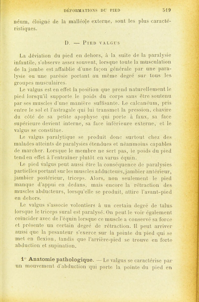 néiim, éloigné de la malléoje externe, sont les plus caracté- ristiques. D. — Pied valgus La déviation du pied en dehors, à la suite de la pai\ilysie infantile, s'observe assez souvent, lorsque toute la musculation de la jambe est affaiblie dune façon générale par une para- lysie ou une parésie portant au même degré sur tous les- groupes musculaires. Le valgus est en effet la position que prend naturellement le pied lorsqu'il supporte le poids du corps sans être soutenu par ses muscles d'une manière suffisante. Le calcanéum, pris enire le sol et l'astragale qui lui transmet la pression, chavire du côté de sa petite apophyse qui porte à faux, sa face supérieure devient interne, sa face inférieure externe, et le valgus se constitue. Le valgus paralytique se produit donc surtout chez des malades atteints de pai-alysies étendues et néanmoins capables de marcher. Lorsque le membre ne sert pas, le poids du pied tend en eff'et à l'entraîner plutôt en varus équin. Le pied valgus peut aussi être la conséquence de paralysies partielles portant sur les muscles adducteurs, jambier antérieur, jambier postérieur, triceps. Alors, non seulement le pied manque d'appui en dedans, mais encore la rétraction des muscles abducteurs, lorsqu'elle se produit, attire l'avant-pied en dehors. Le valgus s'associe volontiers à un certain degré de talus- lorsque le triceps sural est paralysé. On peut le voir également coïncider avec de l'équin lorsque ce muscle a conservé sa force et présente un certain degré de rétraction. Il peut arriver aussi que la pesanteur s'exerce sur la pointe du pied qui se met en flexion, tandis que l'arrière-pied se trouve en forte abduction et supination. 1^' Anatomie pathologique. — Le valgus se caractérise par un mouvement d'abduction qui porte la pointe du pied en