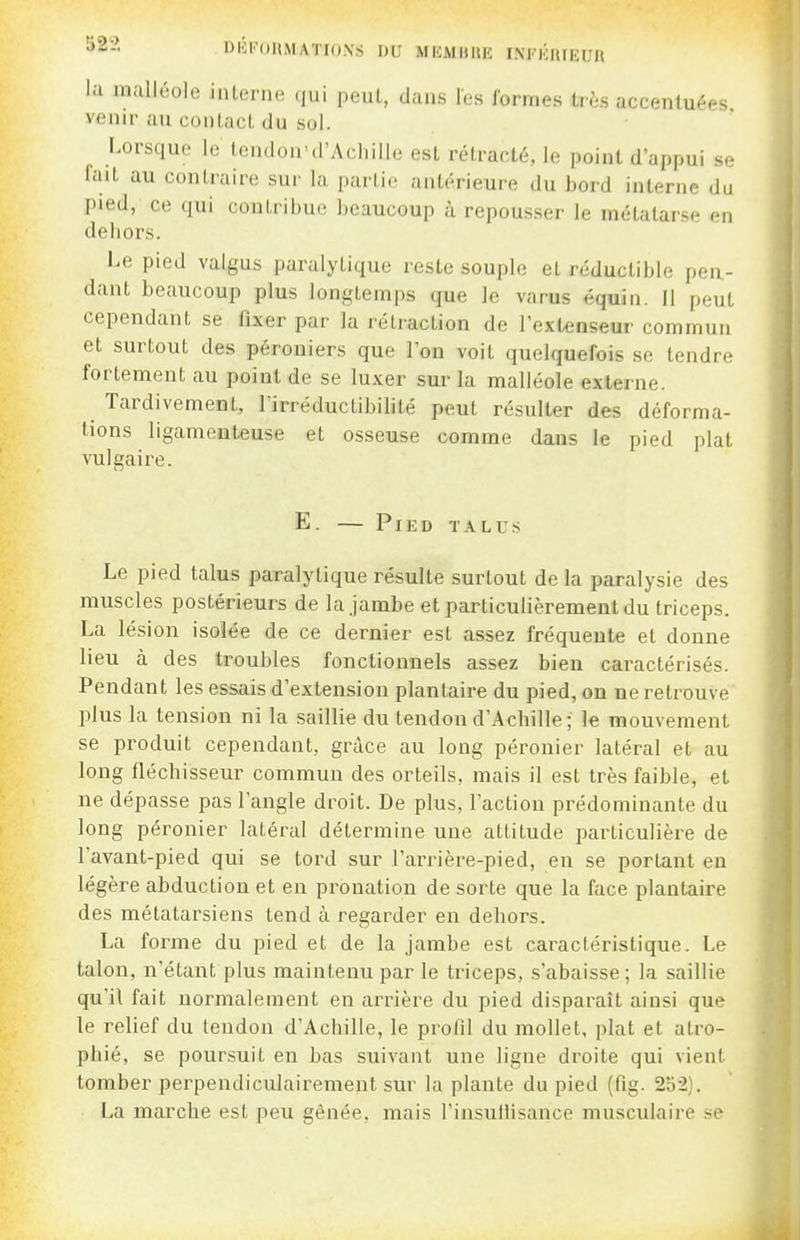 DliroHMATIONS DU MEMBUE INFliniEUR l;i malléole interne (jui peut, dans les formes très accentuées venir au conlacl, du sol. Lorsque le Icndon'd'Achille est rétracté, le point d'appui se fait au contraire sur la partie antérieure du bord interne du pied, ce qui contribue beaucoup à repousser le métatarse en dehors. l^e pied valgus paralytique reste souple et réductible pen- dant beaucoup plus longtemps que le varus équin. Il peut cependant se fixer par la rétraction de l'extenseur commun et surtout des péroniers que l'on voit quelquefois se tendre fortement au point de se luxer sur la malléole externe. Tardivement, l'irréductibilité peut résulter des déforma- tions ligamenteuse et osseuse comme dans le pied plat vulgaire. E. — Pied talus Le pied talus paralytique résulte surtout de la paralysie des muscles postérieurs de la jambe et particulièrement du triceps. La lésion isolée de ce dernier est assez fréquente et donne lieu à des troubles fonctionnels assez bien caractérisés. Pendant les essais d'extension plantaire du pied, on ne retrouve plus la tension ni la saillie du tendon d'Achille; le mouvement se produit cependant, grâce au long péronier latéral et au long fléchisseur commun des orteils, mais il est très faible, et ne dépasse pas l'angle droit. De plus, l'action prédominante du long péronier latéral détermine une attitude particulière de l'avant-pied qui se tord sur l'arrière-pied, en se portant en légère abduction et en pronation de sorte que la face plantaire des métatarsiens tend à regarder en dehors. La forme du pied et de la jambe est caractéristique. Le talon, n'étant plus maintenu par le triceps, s'abaisse; la saillie qu'il fait normalement en arrière du pied disparaît ainsi que le relief du tendon d'Achille, le profil du mollet, plat et atro- phié, se poursuit en bas suivant une ligne droite qui vient tomber perpendiculairement sur la plante du pied (fig. 252). La marche est peu gênée, mais l'insullisance musculaire .se