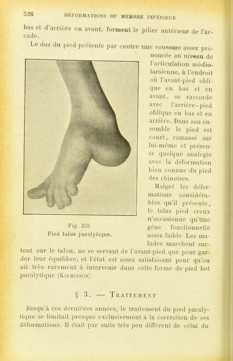 DK1''0IIMATI0NS DU MKMHHK INKKHIEUR bas et d'arrière en avant, forment le pilier antérieur de l'ar- cade. Le dos du pied présente par contre une voussure assez pro- noncée au niveau de l'articulation médio- tarsienne, à l'endroit où l'avant-pied obli- que en bas et en avant, se raccorde avec l'arrière-pied oblique en bas et en arrière. Dans son en- semble le pied est court, ramassé sur lui-même et présen- te quelque analogie avec la déformation bien connue du pied des chinoises. Malgré les défor- mations considéra- bles qu'il présente, le talus pied creux n'occasionne qu'une gène fonctionnelle assez faible. Les ma- lades marchent sur- tout sur le talon, ne se servant de l'avant-pied que pour gar- der leur équilibre, et l'état est assez satisfaisant pour qu'on ait très rarement à intervenir dans cette forme de pied bot paralytique (Kuîmisson). Fig. 253. Pied talus paralytique. 1 3. — Traitement Jusqu'à ces dernières années, le traitement du pied paraly- tique se limitait presque exclusivement à la correclion de ses déformations. Il était par suite très peu différent de celui du