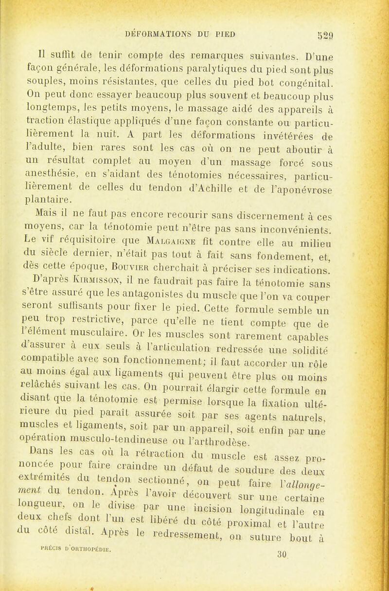 Il suffît de tenir compte des remarques suivantes. D'une façon générale, les déformations paralytiques du pied sont plus souples, moins résistantes, que celles du pied bot congénital. On peut donc essayer beaucoup plus souvent et beaucoup plus longtemps, les petits moyens, le massage aidé des appareils à traction élastique appliqués d'une façon constante ou particu- lièrement la nuit A part les déformations invétérées de l'adulte, bien rares sont les cas où on ne peut aboutir à un résultat complet au moyen d'un massage forcé sous anesthésie, en s'aidant des ténotomies nécessaires, particu- lièrement de celles du tendon d'Achille et de l'aponévrose plantaire. Mais il ne faut pas encore recourir sans discernement à ces moyens, car la ténotomie peut n'être pas sans inconvénients. Le vif réquisitoire que Malgaigne fit contre elle au milieu du siècle dernier, n'était pas tout à fait sans fondement, et, dès cette époque. Bouvier cherchait à préciser ses indications.' D'après KiRMissoN, il ne faudrait pas faire la ténotomie sans s'être assuré que les antagonistes du muscle que l'on va couper seront suffisants pour fixer le pied. Cette formule semble un peu trop restrictive, parce qu'elle ne tient compte que de l'élément musculaire. Or les muscles sont rarement capables d'assurer à eux seuls à l'articulation redressée une solidité compatible avec son fonctionnement; il faut accorder un rôle au moins égal aux ligaments qui peuvent être plus ou moins relâches suivant les cas. On pourrait élargir cette formule en disant que la ténotomie est permise lorsque la fixation ulté- rieure du pied paraît assurée soit par ses agents naturels, muscles et ligaments, soit par un appareil, soit enfin par une opération musculo-tendineuse ou l'arthrodèse Dans les cas où la rétraction du muscle est assez pro- noncée pour faire craindre un défaut de soudure des deux extrémités du tendon sectionné, on peut faire rallonge- ment du tendon. Après l'avoir découvert sur une certaine longueur on le divise par une incision longitudinale en deux chefs dont l'un est libéré du côté proximal et l'autre du cote distal. Apres le redressement, on suture bout à piiÉcis d'okthopédie.