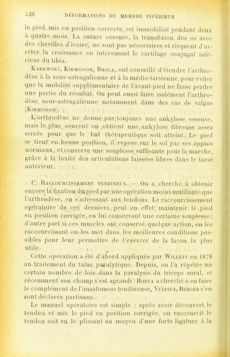 DIÔKOUMATIONS DU MKMltnH lM-|hUEUft le |)ietl. luis (mi position correcte, est immobilisé pendant deux à quatre mois. I,a suture osseuse, la transfixion des os avec des chevilles d'ivoire, ne sont pas néccssaii'es et risquent d'ar- rêter la croissance en intéressant le cartilage conjugal inlt-- rieur du tibia. K.\UEwsKt, KiUMissoN, Bhoca, ont conseillé d'étendre l'arthm dèse à la soiis astragalienne et à la médio-tarsienne, pour éviter que la mobilité supplémentaire de l'avant-pied ne fasse perdre une partie.du résultat. On peut aussi l'aire isolément l'artlir.)- dèse, sous-astragalienne notamment dans des cas de.valgus (KiR.\IISSON). 'r .■■■]!■: . L'arthrodèse ne donne.pasitoujours une ankylose. osseuse, mais le,plus;.souvent on iObtient uneiankylose fibreuse assez- serrée pour que le but thérapeutique ..soit atteint.;.Le pied se tient; en,bonne position, il ;repose .sur le sol par ses appuis normaux, etconserve mie souplesse suffisante pourla marche, grâce à la laxité des articulations laissées libres dans le tarse antérieur. : ; i. . . C.::Rac.courcisse.\ienï tendineux..—On a .cherché, à obtenir en;çore la fixation du,pied païenne .opération moins mutil.ante.que l'arthrodèse, .en s'adressant aux,tendons. Le raccourcissement op.éra.toire de ces; derniers, peut;en, effet; maintenir, le pied en position corrigée, en lui coUser.vant une certaine souplesse: d'autre part si ces rnuscles ont,co;iservé quelque a.ction, en les raccourcissant on-les met dans les meilleures conditions pos- sibles pour leur permettre de l'exercer de la façon la plus utile. , , , , , ■ Cette opération a été d'abord appliquée par Willett en 1879 au traitement du talus paji'alytique. Depuis, on l'a répétée un certain nombre de fois dans la paralysie du triceps sural, et récemment son champ s'est agrandi : Hoffa a cherché à en faire le complément de l'anaètomose tendineuse, Vclpius, Berger s'en sont déclarés partisans.' Le manuel opératoire est simple : après avoir découvert le tendon et mis le pied en position corrigée, on raccourcit le tendon soit en le plissant au moyen d'une forte ligature à la