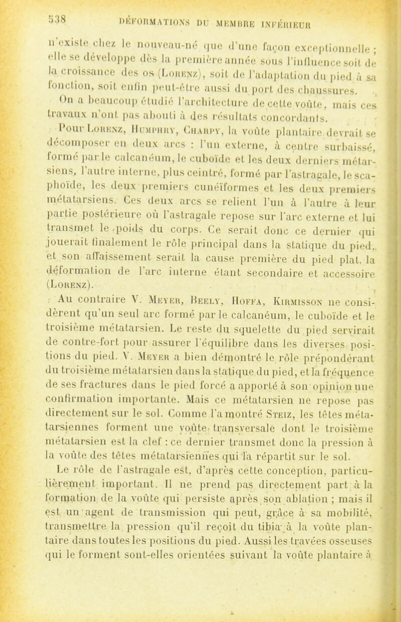 '•'•^^ l>lil'l)ItMATIOXS DU MICMHRE INKICItlEUll ir«.xisto chez le nouveau-né .|uc d'une façon exceptionnelle • Hlfi se développe dès la première année sous l'influence soiL de la croissance des os (LoHup^z), soiL de ladapUiLion du ])ied à sa l'onction, soit enlin peut-être aussi du port des chaussures. ., On a beaucoup6tudi6 l'architeclure decette voûte, mais ces travaux n'ont p;is abouti à des résultats concordants. l'our LoKKNz, lluMi-HUY, Chaui'V, la voûte plantaire devrait se décomposer eu deux arcs : l'un externe, à centre surbaissé, formé parle calcanéum, le cuboïde et les deux derniers métar- siens, l'autre interne, plus ceintré, formé par l'astragale, lesca- phoïde, les deux premiers cunéiformes et les deux premiers métatarsiens. Ges deux arcs se relient l'un à l'autre à leur partie postérieure où l'astragale repose sur l'arc externe et lui transmet le .poids du corps. Ce serait donc ce dernier qui jouerait llnalement le rôle principal dans la statique du pied., et son affaissement serait la cause première du pied plat, la déformation de l'arc interne étant secondaire et accessoire (LOUENZ). , Au contraire V. Meykr, Heely, Hoffa, Kiiuiisson ne consi- dèrent qu'un seul arc formé parle calcanéum, le cuboïde et le troisième métatarsien. Le reste du squelette du pied servirait de contre-fort pour assurer l'équilibre dans les diverses posi- tions du pied. V. Miîyer a bien démontré le rôle prépondérant du troisième métatarsien dans la statique du pied, et la fréquence de ses fractures dans le pied forcé a apporté à son'opinion une confirmation importante. Mais ce métatarsien ne repose pas directement sur le sol. Comme l'amontré Steiz, les tètes méta- tarsiennes forment une yoiûte- transversale dont le troisième métatarsien est la clef : ce dernier transmet donc la pression à la voûte des têtes métatarsiennes qui Ta répartit sur le sol. Le rôle de l'astragale est. d'après cette conception, particu- lièrement important. Il ne prend pas directenient part à la formation de la voûte qui persiste après son ablation ; mais il est un agent de transmission qui peut, grâce à sa mobilité, transmettre la pression qu'il reçoit du tibia- à la voûte plan- taire dans toutes les positions du pied. Aussi les travées osseuses qui le forment sont-elles orientées suivant la voûle plantaire A