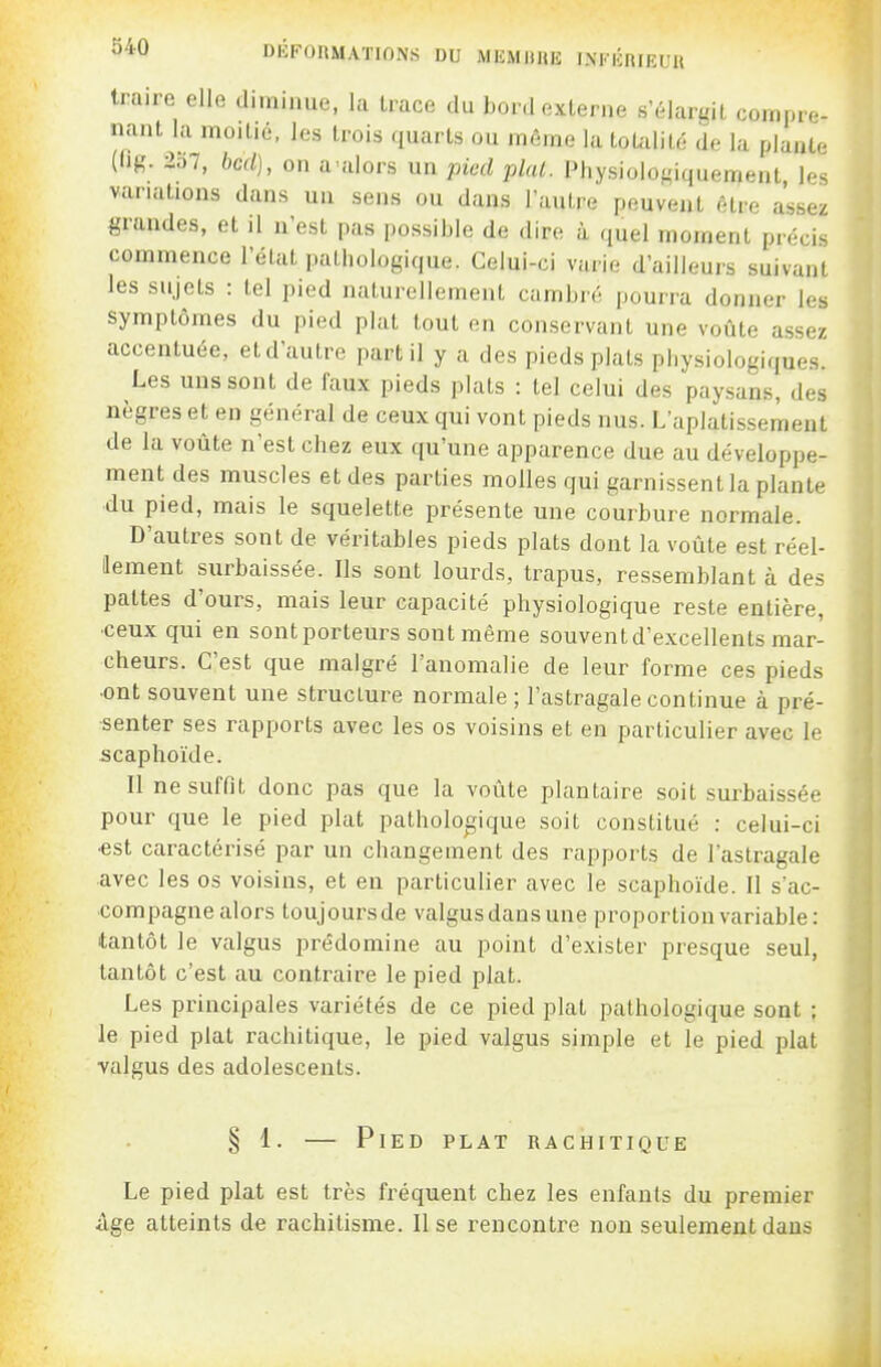 S40 DliFOlUIATinNS DU MEMIIUE INFKRIEUU traire elle diminue, hi trace du bord externe s'élargit compre- nant la moitié, les trois quarts ou même la toUilité de la plante (Ijg. 2o7, bcd), on a'alors un pied plal. Physiolof,'iquement les variations dans un sens ou dans l'autre peuvent être assez grandes, et il n'est pas possible de dire à quel moment précis commence l'éUit pathologique. Celui-ci varie d'ailleurs suivant les sujets : tel pied naturellement cambré pourra donner les symptômes du pied plat tout on conservant une voûte assez accentuée, et d'autre part il y a des pieds plats physiologiques. Les uns sont de faux pieds plats : tel celui des paysans, des nègres et en général de ceux qui vont pieds nus. L'aplatissement de la voûte n'est chez eux qu'une apparence due au développe- ment des muscles et des parties molles qui garnissent la plante du pied, mais le squelette présente une courbure normale. D'autres sont de véritables pieds plats dont la voûte est réel- lement surbaissée. Ils sont lourds, trapus, ressemblant à des pattes d'ours, mais leur capacité physiologique reste entière, ■ceux qui en sontporteurs sont même souvent d'excellents mar- cheurs. C'est que malgré l'anomalie de leur forme ces pieds •ont souvent une structure normale ; l'astragale continue à pré- senter ses rapports avec les os voisins et en particulier avec le scaphoïde. Il ne suffît donc pas que la voûte plantaire soit surbaissée pour que le pied plat pathologique soit constitué : celui-ci •est caractérisé par un changement des rapports de l'astragale avec les os voisins, et en particulier avec le scaphoïde. Il sac- compagne alors toujours de valgus dans une proportion variable: tantôt le valgus prédomine au point d'exister presque seul, tantôt c'est au contraire le pied plat. Les principales variétés de ce pied plat pathologique sont ; le pied plat rachitique, le pied valgus simple et le pied plat valgus des adolescents. § 1. — Pied plat rachitique Le pied plat est très fréquent chez les enfants du premier âge atteints de rachitisme. Il se rencontre non seulement dans