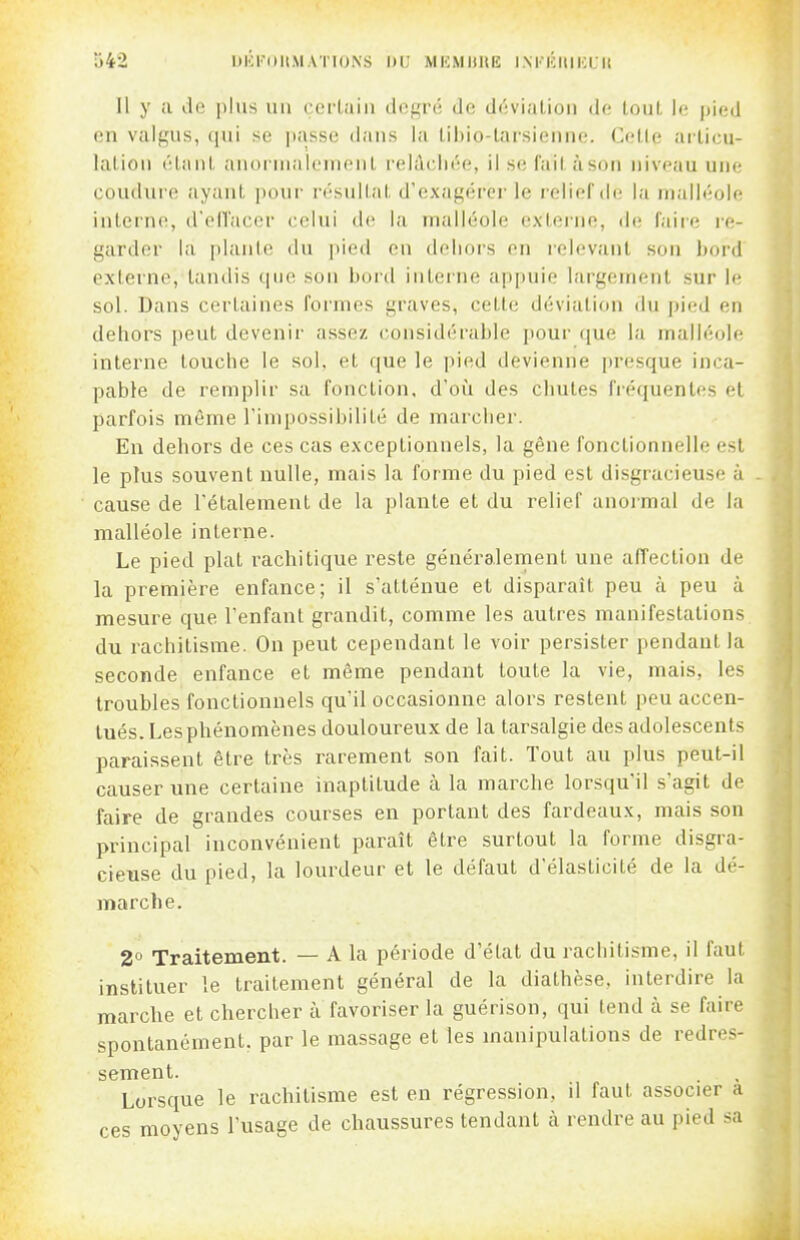 S42 DKKDUMATIONS DU MKMliltE I.NKKIIIKCII Il y a lie jjlus mi cciiaiii il(!f,'i'é de déviation de tout le pied on valgus, qui se passe dans la libio-tarsienne. Celle articu- lation ('^tant anormalement relâchée, il se fait àson niveau une coudure ayant |)our résultat d'exagérer le relief de la malléole interne, d'olVacor celui de, la malléole externe, de faii'e re- garder la plant(! du pied en dehors en relevant son bord externe, tandis que son bord interne appuie largement sur le sol. Dans certaines formes graves, cette déviation du pied en dehors peut devenir assez (;onsidérable pour que la malléole interne touche le sol. et que le pied devienne presque inca- pable de remplir sa fonction, d'où des chutes fréquentes et parfois même l'impossibilité de marcher. En dehors de ces cas exceptionnels, la gêne fonctionnelle est le plus souvent nulle, mais la forme du pied est disgracieuse à cause de l'étalement de la plante et du relief anoi-mal de la malléole interne. Le pied plat rachitique reste généralernent une affection de la première enfance; il s'atténue et disparaît peu à peu à mesure que l'enfant grandit, comme les autres manifestations du rachitisme. On peut cependant le voir persister pendant la seconde enfance et même pendant toute la vie, mais, les troubles fonctionnels qu'il occasionne alors restent peu accen- tués. Les phénomènes douloureux de la tarsalgie des adolescents paraissent être très rarement son fait. Tout au plus peut-il causer une certaine inaptitude à la marche lorsqu'il s'agit de faire de grandes courses en portant des fardeaux, mais son principal inconvénient paraît être surtout la forme disgra- cieuse du pied, la lourdeur et le défaut d'élasticité de la dé- marche. 2° Traitement. — A la période d'état du rachitisme, il faut instituer le traitement général de la diathèse. interdire la marche et chercher à favoriser la guérison, qui tend k se faire spontanément, par le massage et les manipulations de redres- sement. Lorsque le rachitisme est en régression, il faut associer a ces moyens l'usage de chaussures tendant à rendre au pied sa