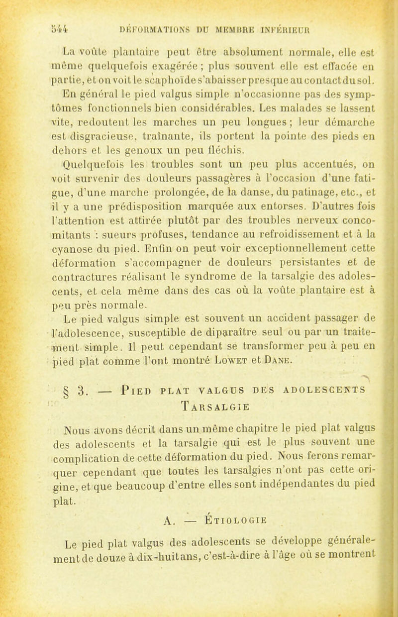 Îj44 DKKOUMATIONS DU MEMURE INiniuiEUR La voûle plantaire peut cHre absolument normale, elle est même quelquefois exagérée ; plus souvent elle est effacée en partie, et on voit le scaplioïde s'abaisser presque au contact du sol. En général le pied valgus simple n'occasionne pas des symp- tômes fonctionnels bien considérables. Les malades se lassent vite, redoutent les marches un peu longues; leur démarche est disgracieuse, traînante, ils portent la pointe des pieds en dehors et les genoux un peu llécliis. Quelquefois les troubles sont un peu plus accentués, on voit survenir des douleurs passagères à l'occasion d'une fati- gue, d'une marche prolongée, de la danse, du patinage, etc., et il y a une prédisposition marquée aux entorses. D'autres fois l'attention est attirée plutôt par des troubles nerveux conco- mitants : sueurs profuses, tendance au refroidissement et à la cyanose du pied. Enfin on peut voir exceptionnellement cette déformation s'accompagner de douleurs persistantes et de contractures réalisant le syndrome de la tarsalgie des adoles- cents, et cela même dans des cas où la voûte plantaire est à peu près normale. Le pied valgus simple est souvent un accident passager de l'adolescence, susceptible de diparaître seul ou par un traite- ment simple. 11 peut cependant se transformer peu à peu en pied plat comme l'ont montré Lowet et Dane. § 3. — Pied plat valgus des adolescents Tarsalgie Nous avons décrit dans un même chapitre le pied plat valgus des adolescents et la tarsalgie qui est le plus souvent une complication de cette déformation du pied. Nous ferons remar- quer cependant que toutes les tarsalgies n'ont pas cette ori- gine, et que beaucoup d'entre elles sont indépendantes du pied plat. A. — Étiologie Le pied plat valgus des adolescents se développe générale- ment de douze à dix-huit ans, c'est-à-dire à l'âge où se montrent