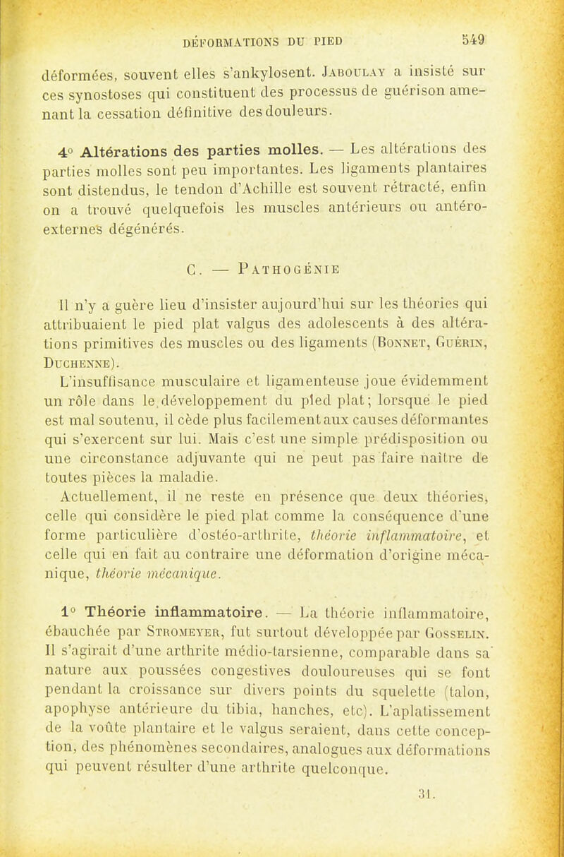 déformées, souvent elles s'ankylosent. Jaboulay a insisté sur ces synostoses qui constituent des processus de guéri son ame- nant la cessation définitive des douleurs. 4 Altérations des parties molles. — Les altérations des parties molles sont peu importantes. Les ligaments plantaires sont distendus, le tendon d'Achille est souvent rétracté, enfin on a trouvé quelquefois les muscles antérieurs ou antéro- externes dégénérés. C. — Pathogénie 11 n'y a guère lieu d'insister aujourd'hui sur les théories qui attribuaient le pied plat valgus des adolescents à des altéra- tions primitives des muscles ou des ligaments (Bonnet, Guérin, Duchenne). L'insuffisance musculaire et ligamenteuse joue évidemment un rôle dans le.développement du pied plat; lorsque le pied est mal soutenu, il cède plus facilement aux causes déformantes qui s'exercent sur lui. Mais c'est une simple prédisposition ou une circonstance adjuvante qui ne peut pas faire naître de toutes pièces la maladie. Actuellement, il ne reste en présence que deux théories, celle qui considère le pied plat comme la conséquence d'une forme particulière d'ostéo-artlirite, théorie inflammatoire, et celle qui en fait au contraire une déformation d'origine méca- nique, théorie mécanique. 1° Théorie inflammatoire. — La théorie inflammatoire, ébauchée par Stromeyer, fut surtout développée par Gosselin. Il s'agirait d'une arthrite médio-tarsienne, comparable dans sa' nature aux poussées congestives douloureuses qui se font pendant la croissance sur divers points du squelette (talon, apophyse antérieure du tibia, hanches, etc). L'aplatissement de la voûte plantaire et le valgus seraient, dans cette concep- tion, des phénomènes secondaires, analogues aux déformations qui peuvent résulter d'une arthrite quelconque. 31.