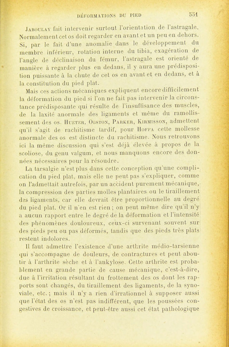 Jahoulay l'ail iiiLervenir surtout Torientation de l'astragale. Normalement cet os doit regarder en avant et un peu en dehors. Si, par le fait d'une anomalie dans le développement du membre inférieur, rotation interne du tibia, exagération de l'angle de déclinaison du fémur, Fastragale est orienté de manière cà regarder plus en dedans, il y aura une prédisposi- tion puissante à la chute de cet os en avant et en dedans, et à la constitution du pied plat. Mais ces actions mécaniques expliquent encore difficilement la déformation du pied si l'on ne fait pas intervenir la circons- tance prédisposante qui résulte de l'insuffisance des muscles, de la laxité anormale des ligaments et même du ramollis- sement des os. Hltetiîu. Ogstox, P.\hkiîh, Kirmisson, admettent qu'il s'agit de rachitisme tardif, pour I1off.\ cette mollesse anormale des os est distincte du rachitisme. Nous retrouvons ici la même discussion qui s'est déjà élevée à propos de la scoliose, du genu valgum, et nous manquons encore des don- nées nécessaires pour la résoudre. La tarsalgie n'est plus dans cette conception qu'une compli- cation du pied plat, mais elle ne peut pas s'expliquer, comme on l'admettait autrefois, par un accident purement mécanique, la compression des parties molles plantaires ou le tiraillement des ligaments, car elle devrait être proportionnelle au degré du pied plat. Or il n'en est rien; on peut même dire qu'il n'y a aucun rapport entre le degré de la déformation et l'intensité des phénomènes douloureu.v, ceux-ci survenant souvent sur des pieds peu ou pas déformés, tandis que des pieds très plats restent indolores. 11 faut admettre l'existence d'une arthrite médio-tarsienne qui s'accompagne de douleurs, de contractures et peut abou- tir à l'arthrite sèche et à l'ankylose. Cette arthrite est proba- blement en grande partie de cause mécanique, c'est-à-dire, due à l'irritation résultant du frottement des os dont les rap- ports sont changés, du tiraillement des ligaments, de la syno- viale, etc. ; mais il n'y a rien d'irrationnel à supposer aussi que l'état des os n'est pas indifférent, que les poussées con- gestives de croissance, et peut-être aussi cet état pathologique