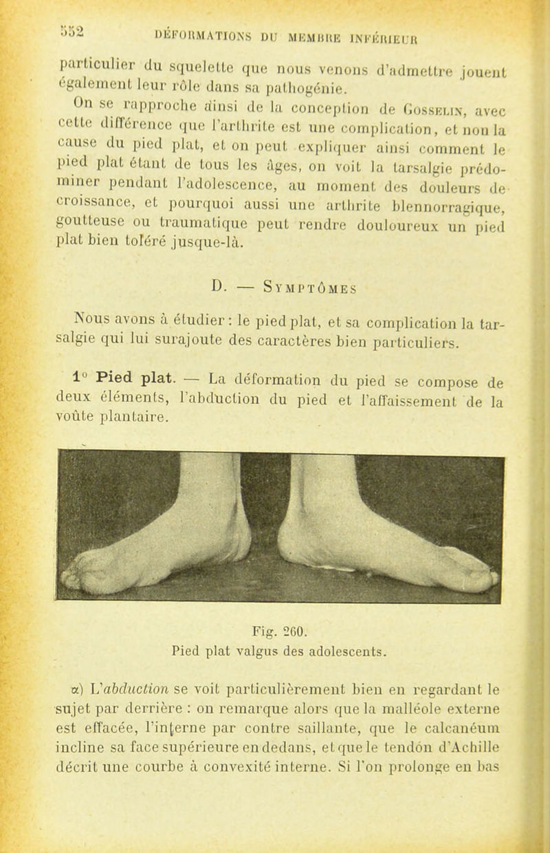 DEFOIIMATIONS DU MKMllUE INKIClUEUR particulier du squelette que nous venons d'admettre jouent également leur rôle dans sa patiiogénie. On se rapproche iiinsi de lu conception de Gosski.in, avec cette dinerence que l'artlirite est une complication, et non la cause du pied plat, et on peut expliquer ainsi comment le pied ijlat étant de tous les âges, on voit la larsalgie prédo- miner pendant l'adolescence, au moment des douleurs de croissance, et pourquoi aussi une arthrite blennorragique, goutteuse ou traumatique peut rendre douloureux un pied plat bien toféré jusque-là. D. — Symptômes Nous avons à étudier : le pied plat, et sa complication la tar- salgie qui lui surajoute des caractères bien particuliers. 1'^ Pied plat. — La déformation du pied se compose de deux éléments, l'abduction du pied et l'affaissement de la voûte plantaire. 1] Fig. 260. Pied plat valgus des adolescents. a) L'abduction se voit particulièrement bien en regardant le sujet par derrière : on remarque alors que la malléole externe est effacée, l'interne par contre saillante, que le calcanéum incline sa face supérieure en dedans, etquele tendon d'Achille décrit une courbe à convexité interne. Si l'on prolonge en bas