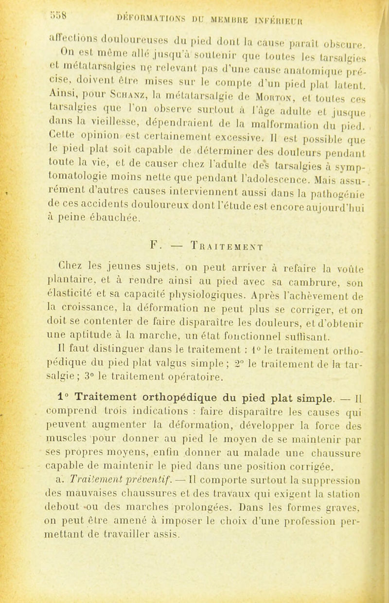 •'•'^ DKl'OItMATKlNS DU MliM llItIC I.NrKIUKL'a .■ilTer.lions .Ioul.).in.use.s du pied donl la cause paraît obscure. On esL mi^iiii; allé Jusqu'à soutenir que toutes les tarsalgies <'t mélatarsalgies np relevant pas d'une cause anatoniique pré- cise, doivent être mises sur le compte d'un pied plat latent. Ainsi, pour Sciianz, la métalarsalgie de Mouton, et toutes ces larsalgies que l'on observe surtout à. l'Age adulte et jusque dans la vieillesse, dépendraient de la malformation du pied. Cette opinion est certainement excessive. 11 est possible que le pied plat soit capable de déterminer des douleurs pendant toute la vie, et de causer chez l'adulte de*s tarsalgies à symp- tomatologie moins nette que pendant l'adolescence. Mais assu- rément d'autres causes interviennent aussi dans la pathogénie de ces accidents douloureux dont l'étude est encore aujourd'hui à peine ébauchée. F. — TllAITEMENT Chez les jeunes sujets, on peut arriver à refaire la voûte plantaire, et à rendre ainsi au pied avec sa cambrure, son élasticité et sa capacité physiologiques. Après l'achèvement de la croissance, la déformation ne peut plus se corriger, et on doit se contenter de faire disparaître les douleurs, et d'obtenir une aptitude à la marche, un état fonctionnel suilisant. Il faut distinguer dans le traitement ; l°le traitement ortho- pédique du pied plat valgus simple ; 2 le traitement de la lar- salgie; 3° le traitement opératoire. 1 Traitement orthopédique du pied plat simple. — Il comprend trois indications : faire disparaître les causes qui peuvent augmenter la déformation, développer la force des muscles pour donner au pied le moyen de se maintenir par ses propres moyens, enfin donner au malade une chaussure capable de maintenir le pied dans une position corrigée. a. Traitement préventif. — Il comporte surtout la suppression des mauvaises chaussures et des travaux qui exigent la station debout -ou des marches prolongées. Dans les formes graves, on peut être amené à imposer le choix d'une profession per- mettant de travailler assis.