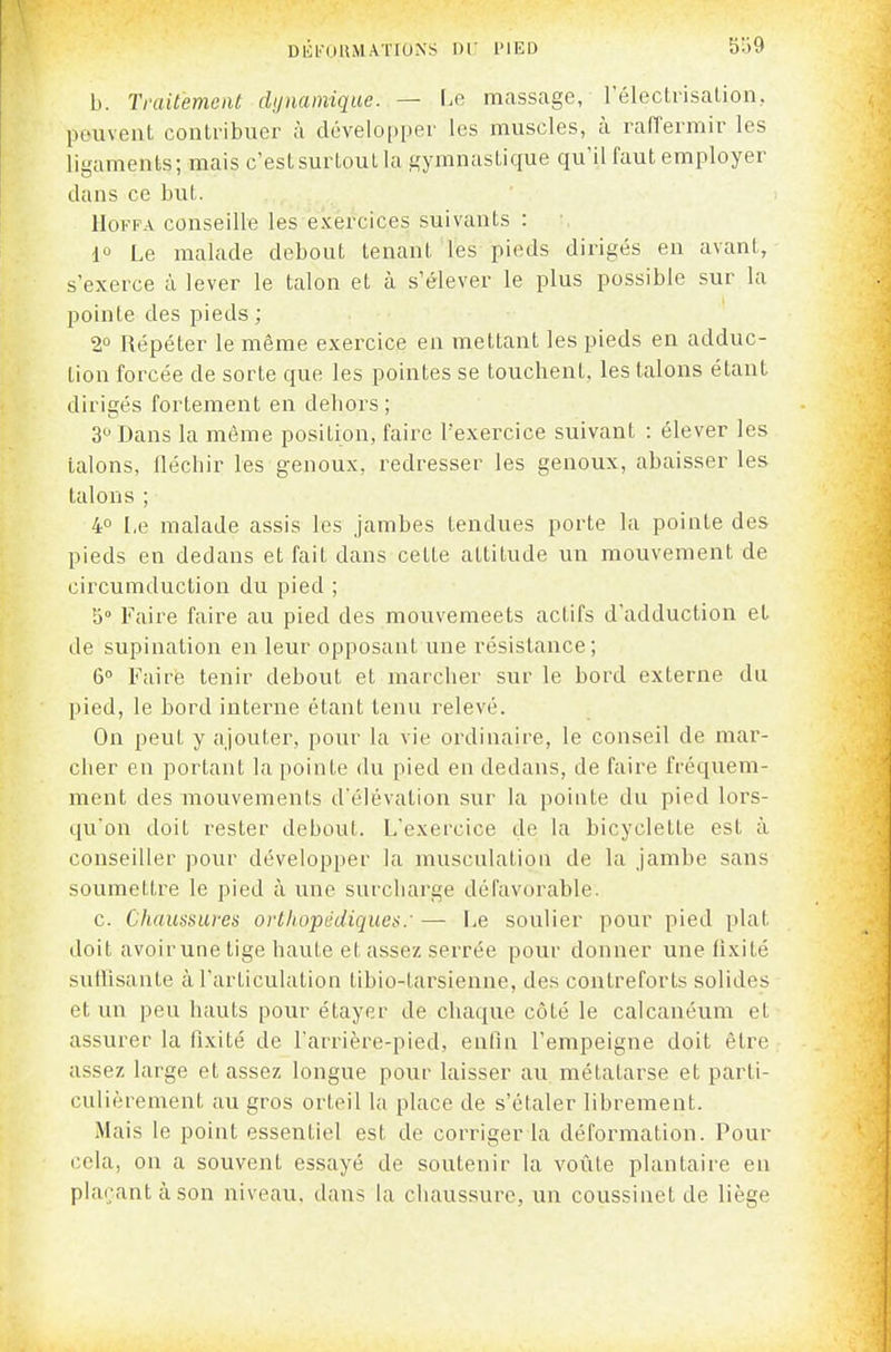 DÉl'OUMAïIOXS l'IED b. Tvaitemeat dynamique. — l.e massage, l'électrisalion, peuvent contribuer à développer les muscles, à rafTermir les ligaments; mais c'est surtout la gymnastique qu'il faut employer dans ce but. IIOFFA conseille les exercices suivants : io Le malade debout tenant les pieds dirigés en avant, s'exerce à lever le talon et à s'élever le plus possible sur la pointe des pieds ; 2° Répéter le même exercice en mettant les pieds en adduc- tion forcée de sorte que les pointes se touchent, les talons étant dirigés fortement en dehors ; 3^ Dans la même position, faire l'exercice suivant : élever les talons, fléchir les g-enoux, redresser les genoux, abaisser les talons ; 4° I.e malade assis les jambes tendues porte la pointe des pieds en dedans et fait dans cette attitude un mouvement de circumduction du pied ; 5° Faire faire au pied des mouvemeets actifs d'adduction et de supination en leur opposant une résistance; 6° Faire tenir debout et marcher sur le bord externe du pied, le bord interne étant tenu relevé. On peut y ajouter, pour la vie ordinaire, le conseil de mar- cher en portant la pointe du pied en dedans, de faire fréquem- ment des mouvements d'élévation sur la pointe du pied lors- qu'on doit rester debout. L'exercice de la bicyclette est à conseiller pour développer la musculation de la jambe sans soumettre le pied à une surcharge défavorable. c. Chaussures orthopédiques/ — Le soulier pour pied plat doit avoir une tige haute et assez serrée pour donner une tixité suthsante à l'articulation tibio-tarsienne, des contreforts solides et un peu hauts pour étayer de chaque côté le calcanéum et assurer la fixité de l'arrière-pied, enfin l'empeigne doit être assez large et assez longue pour laisser au, métatarse et parti- culièrement au gros orteil la place de s'étaler librement. Mais le point essentiel est de corriger la déformation. Pour cela, on a souvent essayé de soutenir la voûte plantaire en plaçant à son niveau, dans la chaussure, un coussinet de liège