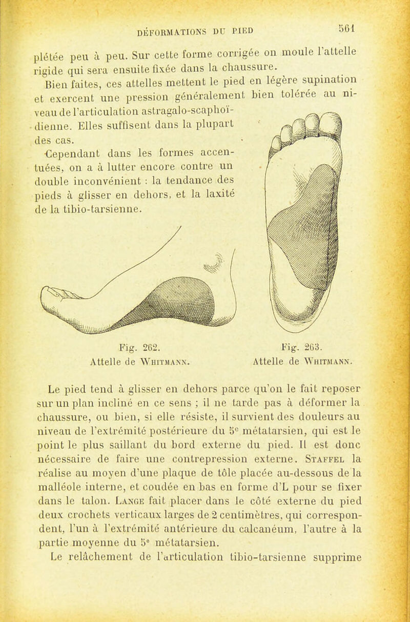 plétée peu à peu. Sur cette forme corrigée on moule l'attelle rigide qui sera ensuite fixée dans la chaussure. Bien faites, ces attelles mettent le pied en légère supination et exercent une pression généralement bien tolérée au ni- veau de l'articulation astragalo-scaphoï- ■ dienne. Elles suffisent dans la plupart des cas. •Cependant dans les formes accen- tuées, on a à lutter encore contre un double inconvénient : la tendance des pieds à glisser en dehors, et la laxité de la tibio-tarsienue. Fig. 262. Fig. 263. Attelle de Whitmann. Attelle de Whitmann. Le pied tend à glisser en dehors parce qu'on le fait reposer sur un plan incliné en ce sens ; il ne tarde pas à déformer la chaussure, ou bien, si elle résiste, il survient des douleurs au niveau de l'extrémité postérieure du 5^ métatarsien, qui est le point le plus saillant du bord externe du pied. Il est donc nécessaire de faire une contrepression externe. Staffel la réalise au moyen d'une plaque de tôle placée au-dessous de la malléole interne, et coudée en bas en forme d'L pour se fixer dans le talon. Lange fait placer dans le côté externe du pied deux crochets verticaux larges de 2 centimètres, qui correspon- dent, l'un à l'extrémité antérieure du calcanéum, l'autre à la partie moyenne du b° métatarsien. Le relâchement de l'cirticulation tibio-tarsienne supprime