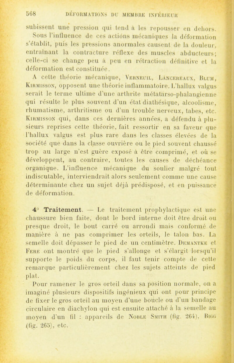 508 Dlil'OIlMAïWXS DU MKMimii IXI'KUira'U subissent une pression (jui tend à les repousser en deiiors. Sous l'induencc de ces actions mécaniques la déformation s'établit, puis les pressions anormales causent de la douleur, entraînant la contracture réflexe des muscles abducteurs; celle-ci se change peu à peu en rétraction définitive et la déformation est constituée. A cette théorie mécanique, VKUNKuih, Lanceiuîaux, IUxm, KiRMissON, opposent une tiiéorie inflammatoire. L'Iiallux valgus serait le terme ultime d'une arthrite métatarso-plialangienne qui résulte le plus souvent d'un état diathésique, alcoolisme, rhumatisme, arthritisnie ou d'un trouble nerveux, tabès, etc. KiKMissoN qui, dans ces dernières années, a défendu à plu- sieurs reprises cette théorie, fait ressortir en sa faveur que l'hallux valgus est plus rare dans les classes élevées de la société que dans la classe ouvrière ou le pied souvent chaussé trop au large n'est guère exposé à être comprimé, et où se développent, au contraire, toutes les causes de déchéance organique. L'influence mécanique du soulier malgré tout indiscutable, interviendrait alors seulement comme une cause déterminante chez un sujet déjà prédisposé, et en puissance de déformation. 4° Traitement. — Le traitement prophylactique est une chaussure bien faite, dont le bord interne doit être droit ou presque droit, le bout carré ou arrondi mais conformé de manière à ne pas compi'imer les orteils, le talon bas. La semelle doit dépasser le pied de un centimètre. Dk.\iantke et Fere ont montré que le pied s'allonge et s'élargit lorsqu'il supporte le poids du corps, il faut tenir compte de cette remai'que particulièrement chez les sujets atteints de pied plat. Pour ramener le gros orteil dans sa position normale, on a imaginé plusieurs dispositifs ingénieux qui ont pour principe de fixer le gros orteil au moyen d'une boucle ou d'un bandage circulaire en diachylon qui est ensuite attaché à la semelle au moyen d'un fil : appareils de Noble Smith (fig. 264). HiGf; (fi.g. 265), etc. ^