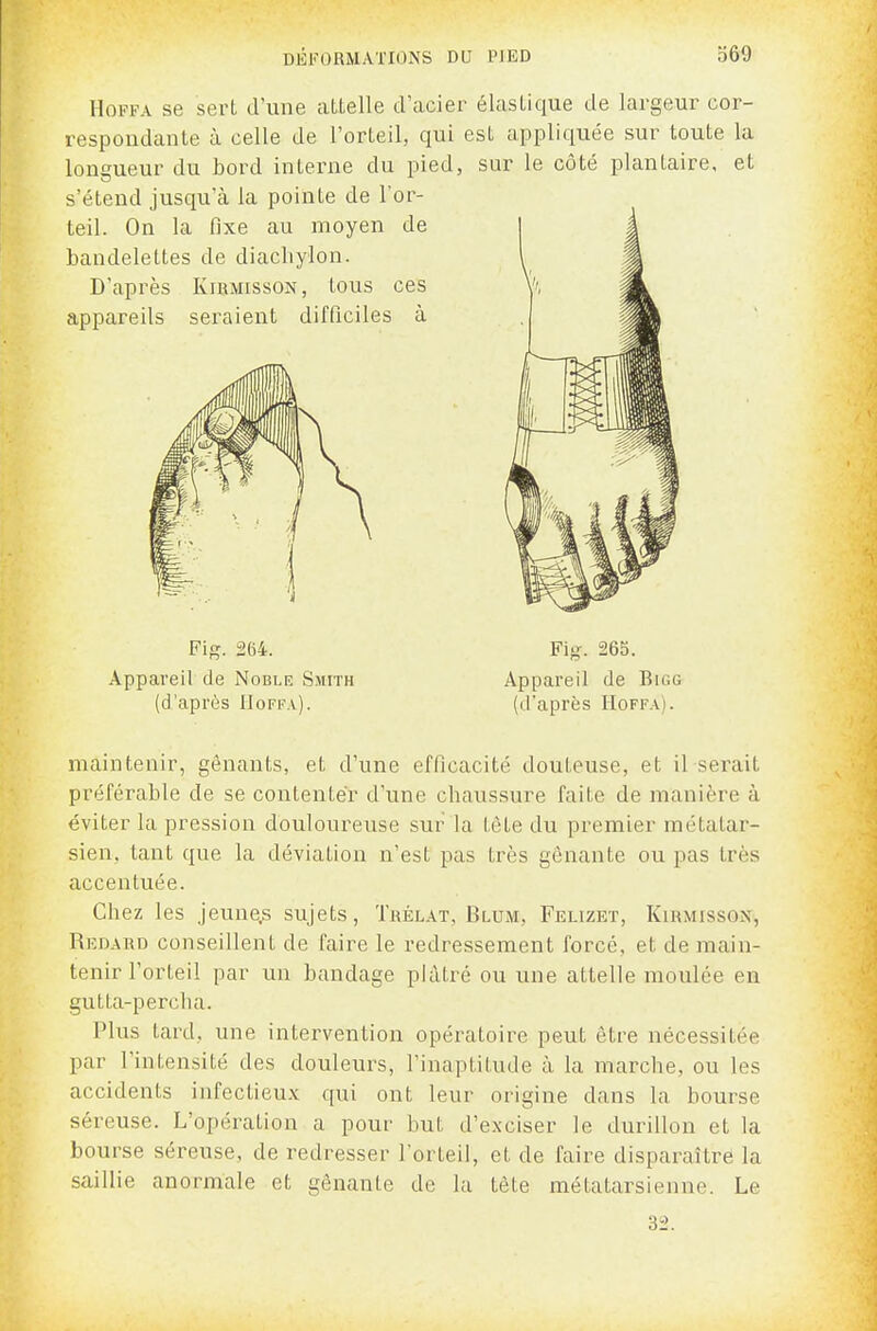 HoFFA se sert d'une aLtelle d'aciei respoudante à celle de l'orteil, qui longueur du bord interne du pied, s'étend jusqu'à la pointe de l'or- teil. On la fixe au moyen de bandelettes de diachylon. D'après Kirmisson, tous ces appareils seraient difficiles à Fig. 264. Appareil de Noble Smith (d'après Uoffa). ? élastique de largeur cor- est appliquée sur toute la sur le côté plantaire, et Fig. 265. Appareil de Bigg (d'après Hoffa). maintenir, gênants, et d'une efficacité douteuse, et il serait préférable de se contenter d'une chaussure faite de manière à éviter la pression douloureuse sur la tête du premier métatar- sien, tant que la déviation n'est pas très gênante ou pas très accentuée. Chez les jeune.s sujets, Trélat, Blum, Felizet, Kirmisson, Redard conseillent de faire le redressement forcé, et de main- tenir l'orteil par un bandage plâtré ou une attelle moulée en gutta-percha. Plus tard, une intervention opératoire peut être nécessitée par l'intensité des douleurs, l'inaptitude à la marche, ou les accidents infectieux qui ont leur origine dans la bourse séreuse. L'opération a pour but d'exciser le durillon et la bourse séreuse, de redresser l'orteil, et de faire disparaître la saillie anormale et gênante de la tète métatarsienne. Le