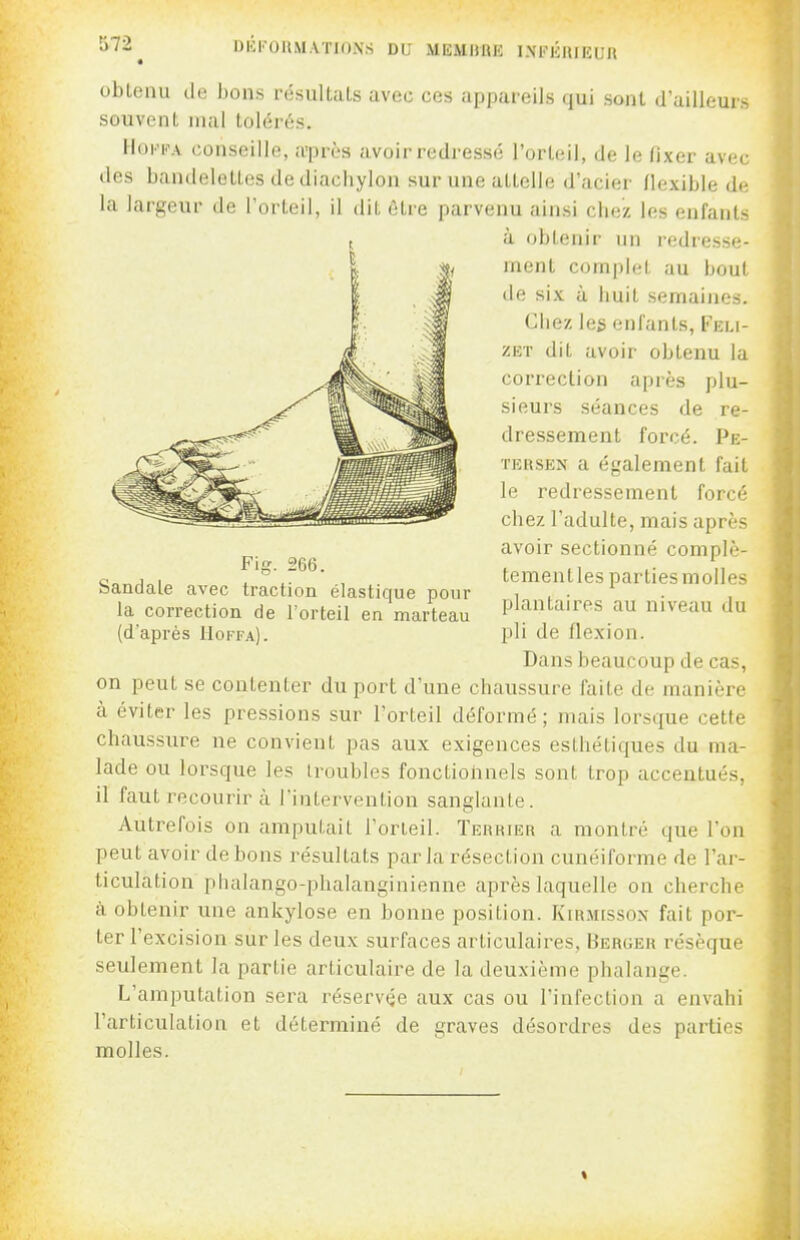 572^ DliKOIlMAïIONS DU MEMURE I.NFlilUEUR obtenu de bons résultats avec ces appareils qui sont d'ailleurs souvent mal tolérés. HoF^A conseille, a'piH-s avoir redressé l'orteil, de le fixer avec (les bandelettes de diacliylon sur une attelle d'acier flexible de la largeur de l'orteil, il dit être parvenu ainsi chez les enfants à obtenir un redresse- ment complet au bout de six à huit semaines. Chez les enfants, Feli- ZET dit avoir obtenu la correction après plu- sieurs séances de re- dressement forcé. Pe- TERSEN a également fait le redressement forcé chez l'adulte, mais après avoir sectionné complè- teraentles parties molles plantaires au niveau du pli de flexion. Dans beaucoup de cas, on peut se contenter du port d'une chaussure faite de manière à éviter les pressions sur l'orteil déformé ; mais lorsque cette chaussure ne convient pas aux exigences esthétiques du ma- lade ou lorsque les troubles fonctiolinels sont trop accentués, il faut recourir à Fiaterventiou sanglante. Autrefois on amputait l'orteil. Terrier a montré que l'on peut avoir de bons résultats parla résection cunéiforme de l'ar- ticulation phalango-phalanginienne après laquelle on cherche à obtenir une ankylose en bonne position. Kirmissox fait por- ter l'excision sur les deux surfaces articulaires. Berger résèque seulement la partie articulaire de la deuxième phalange. L'amputation sera réservée aux cas ou l'infection a envahi l'articulation et déterminé de graves désordres des parties molles.